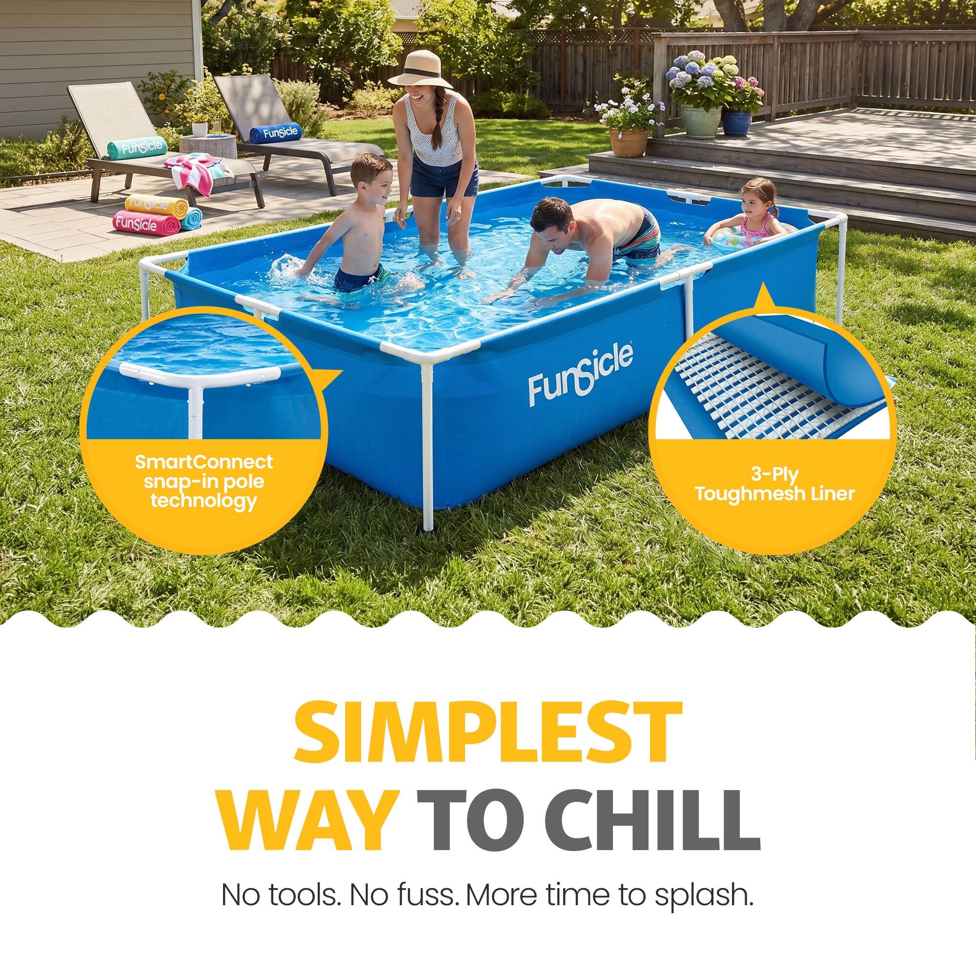 FunSide SmartConnect snap-in pole technology  
FunSicle 3-Ply Toughmesh Liner  
SIMPLEST WAY TO CHILL  
No tools. No fuss. More time to splash.