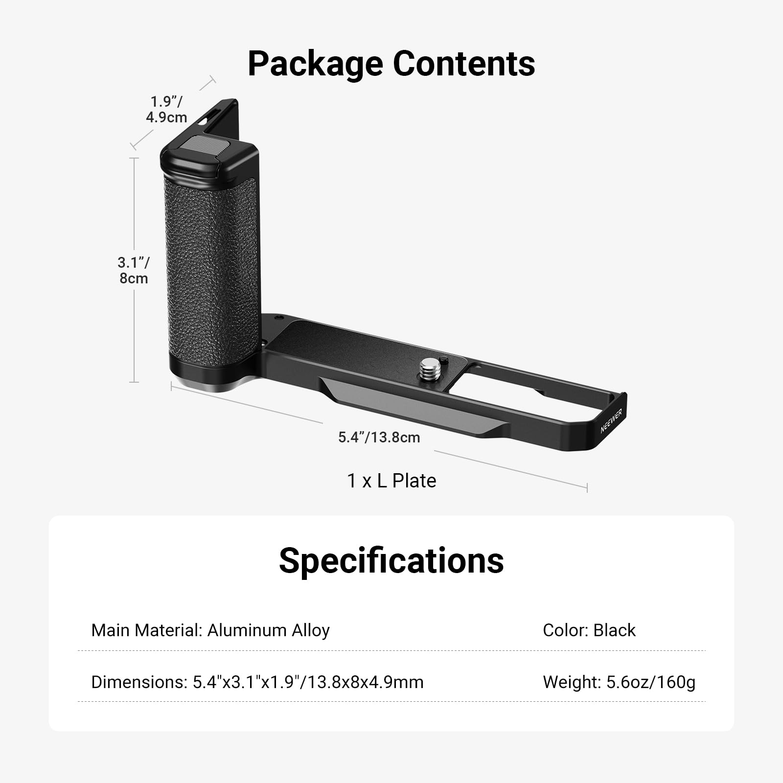 Package Contents

1.9" / 4.9cm  
3.1" / 8cm  
5.4" / 13.8cm  

1 x L Plate

Specifications

Main Material: Aluminum Alloy  
Color: Black  
Dimensions: 5.4"x3.1"x1.9" / 13.8x8x4.9mm  
Weight: 5.6oz / 160g
