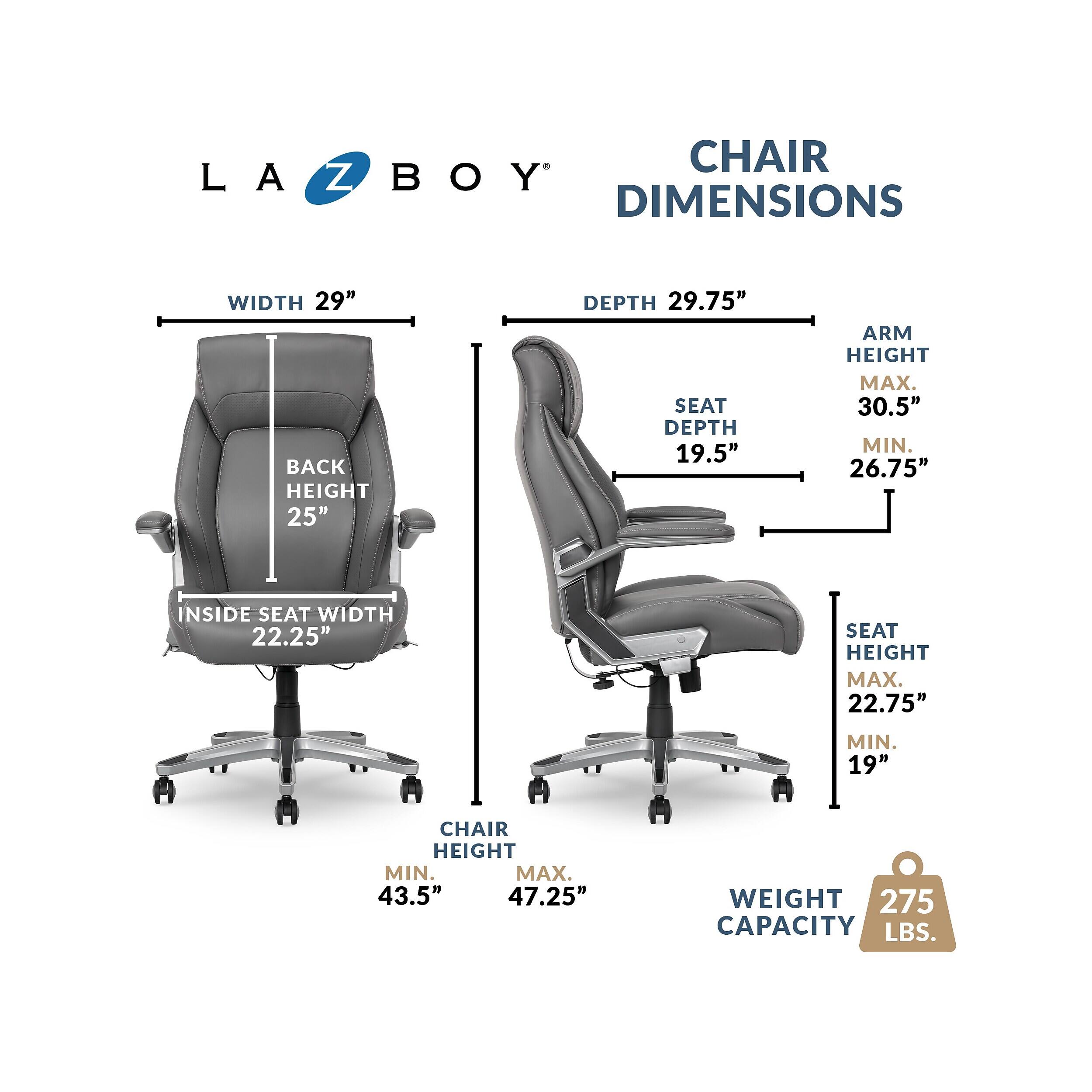 LA Z BOY DIMENSIONS  
WIDTH 29"  
BACK HEIGHT 25"  
DEPTH 29.75"  
SEAT DEPTH 19.5"  
ARM HEIGHT MAX. 30.5" MIN. 26.75"  
INSIDE SEAT WIDTH 22.25"  
SEAT HEIGHT MAX. 22.75" MIN. 19"  
CHAIR HEIGHT MIN. 43.5" MAX. 47.25"  
WEIGHT CAPACITY 275 LBS.