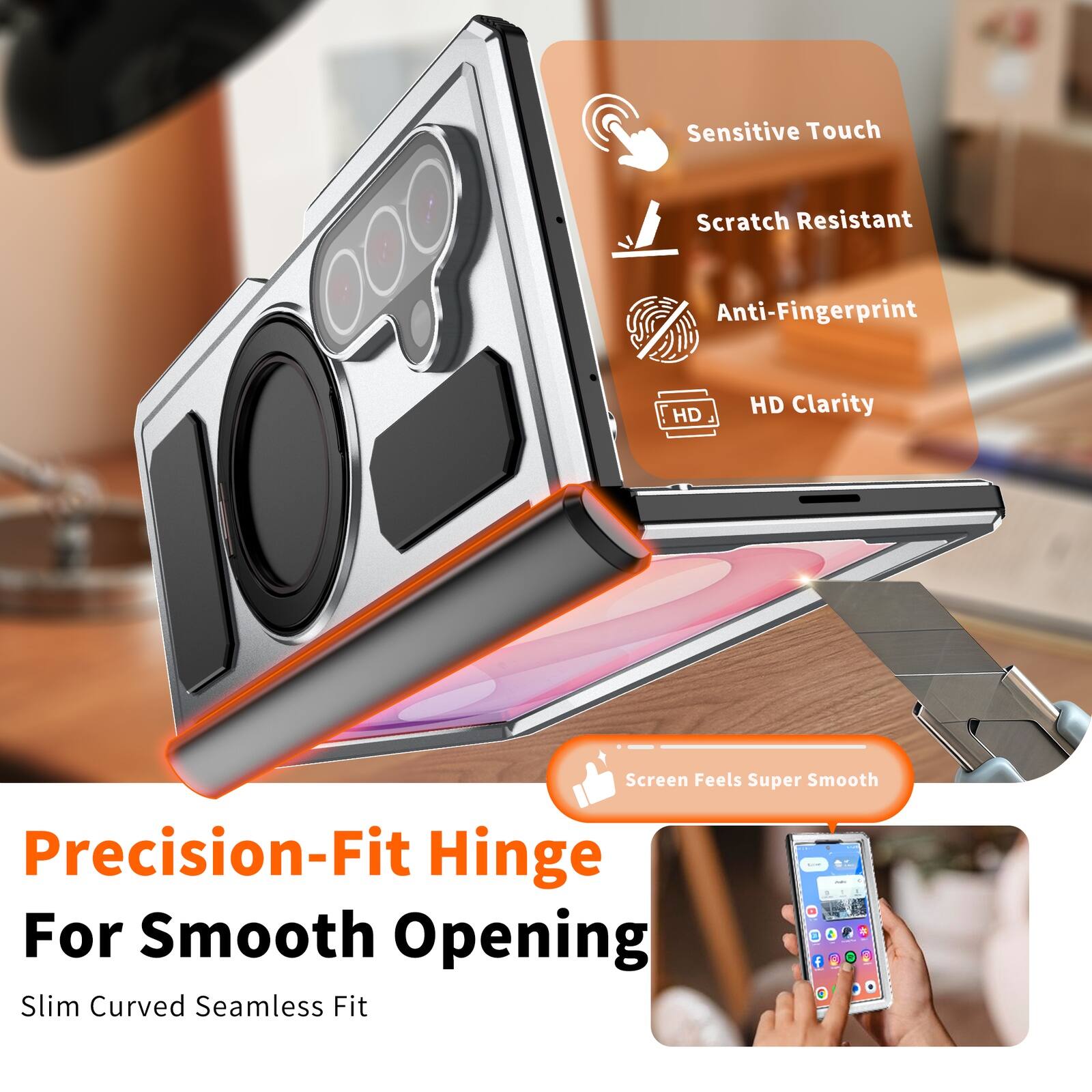 Sensitive Touch  
Scratch Resistant  
Anti-Fingerprint  
HD Clarity  
Screen Feels Super Smooth  
Precision-Fit Hinge For Smooth Opening  
Slim Curved Seamless Fit