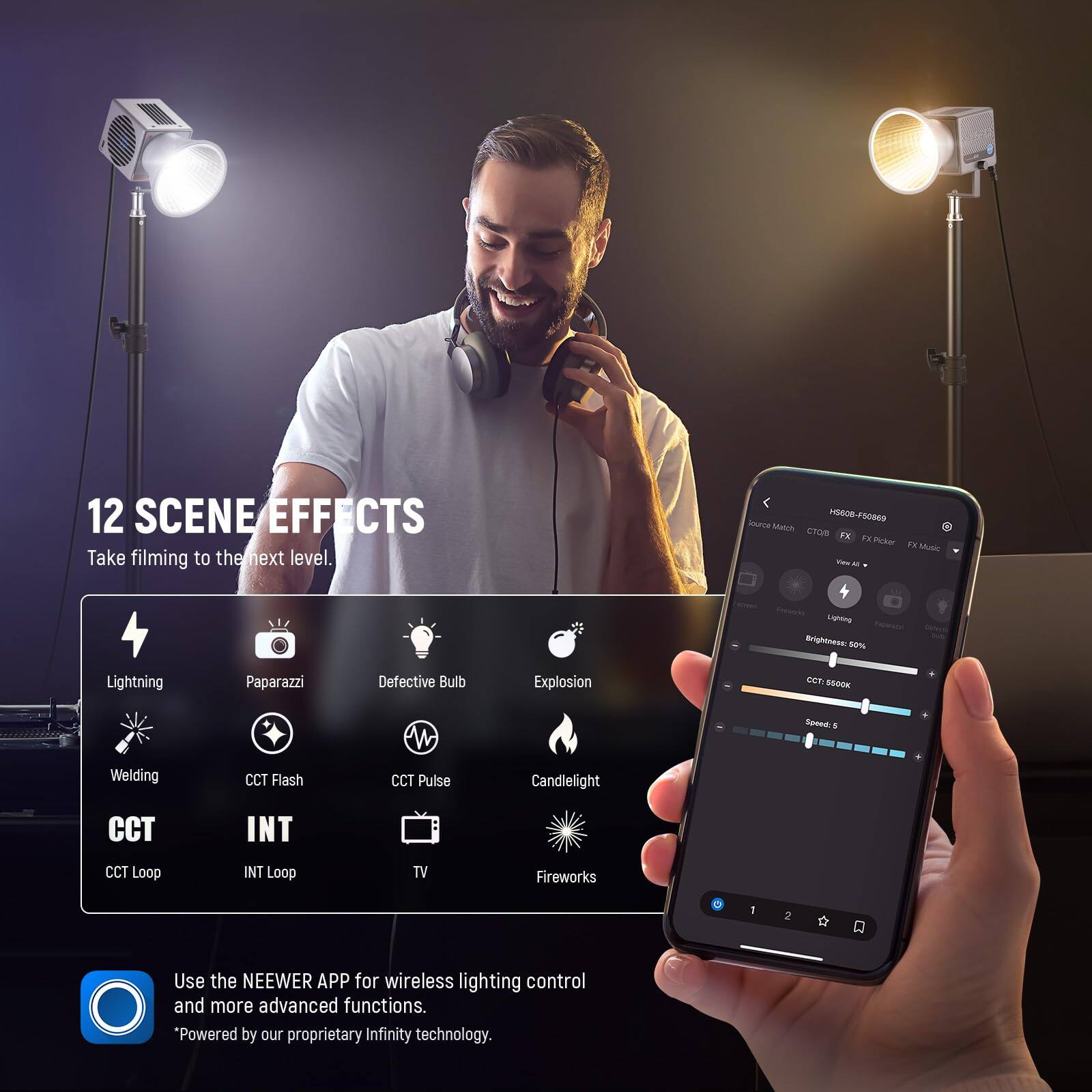 12 SCENE EFFECTS  
Take filming to the next level.  

5606-F50009  
nece Munis CT 1a N Pcker 1. Must - M Ligning nting 50% Lightning Paparazzi Defective Bulb Explosion GCT BOOOK Some . Welding CCT Flash CCT Pulse Candlelight CCT INT CCT Loop INT Loop TV Fireworks  

Use the NEEWER APP for wireless lighting control and more advanced functions.  
"Powered by our proprietary Infinity technology.