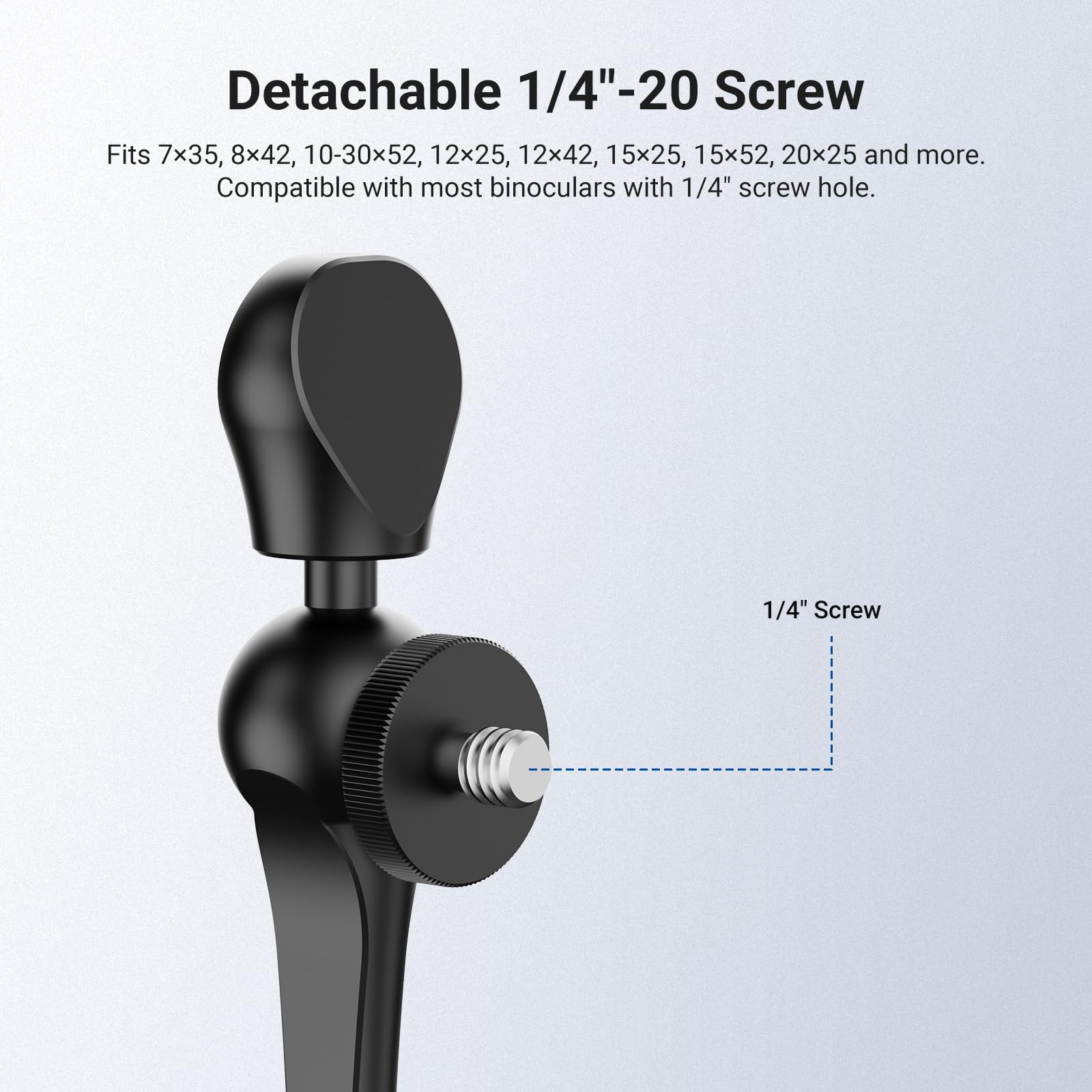 Detachable 1/4"-20 Screw

Fits 7x35, 8x42, 10-30x52, 12x25, 12x42, 15x25, 15x52, 20x25 and more. Compatible with most binoculars with 1/4" screw hole.