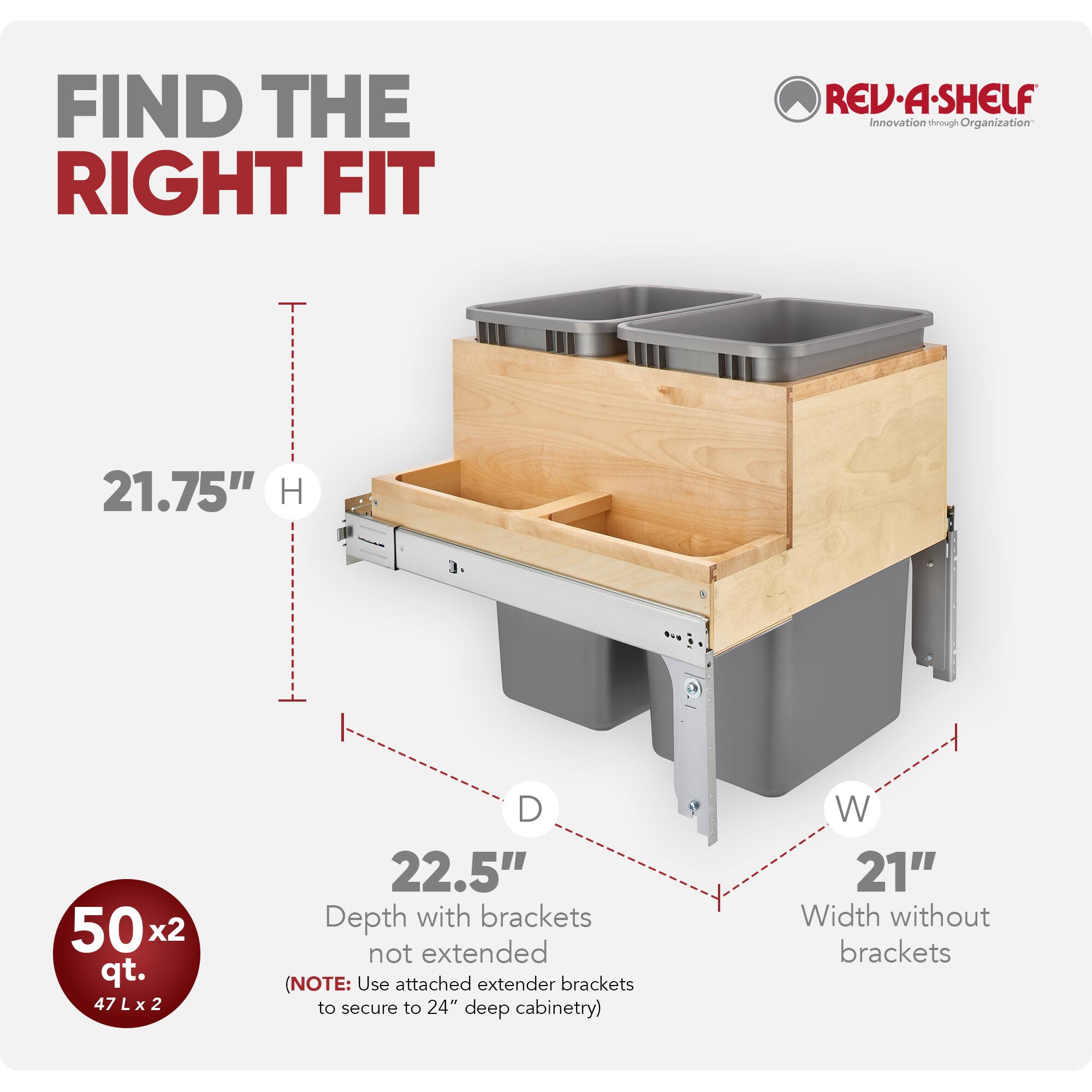FIND THE RIGHT FIT

REV-A-SHELF  
Innovation through Organization

21.75" H  
50 x 2 qt.  
47 L x 2  
Depth with brackets not extended (22.5")  
Width without brackets (21")  

(NOTE: Use attached extender brackets to secure to 24" deep cabinetry)