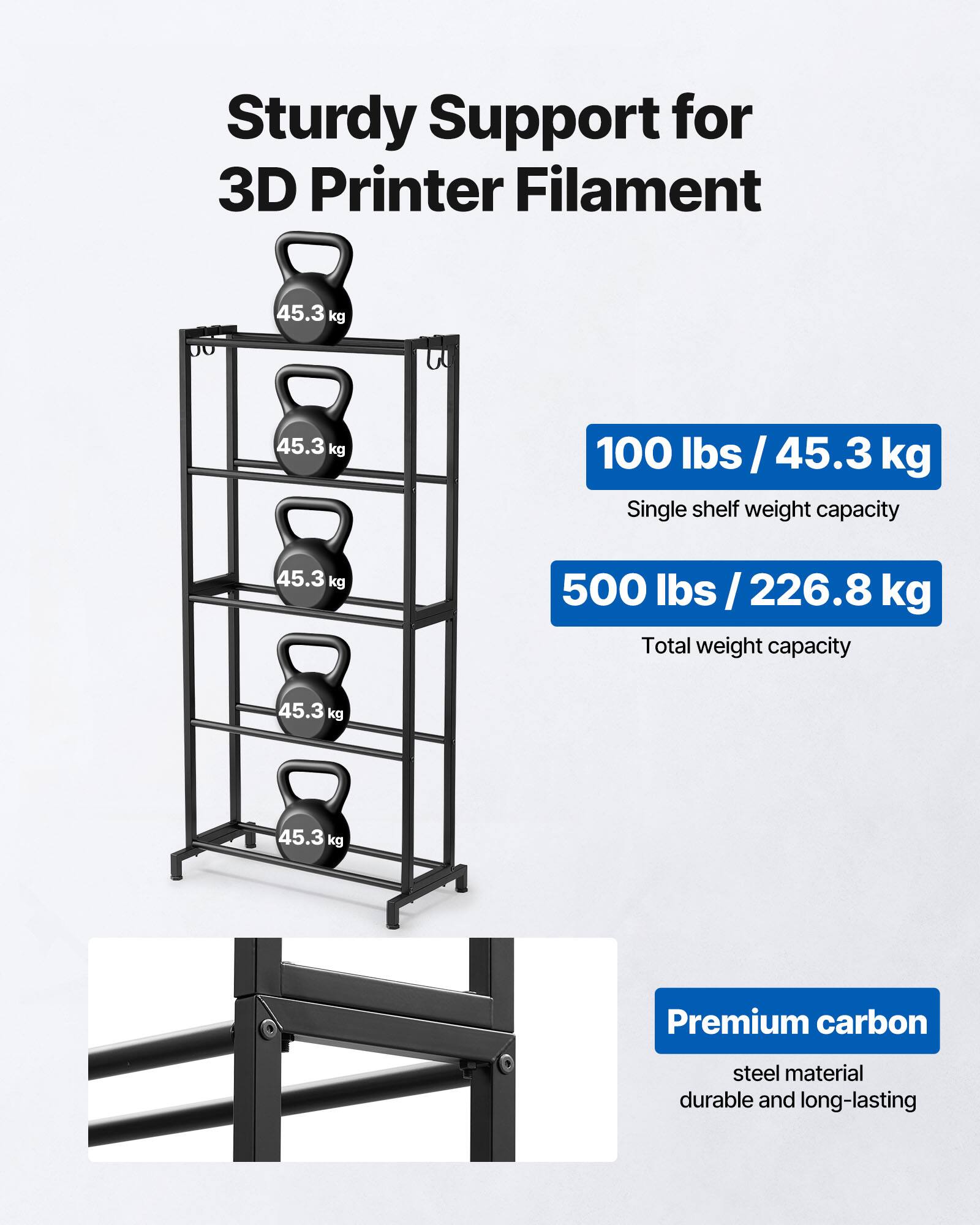 Sturdy Support for 3D Printer Filament

- 100 lbs / 45.3 kg
  Single shelf weight capacity

- 500 lbs / 226.8 kg
  Total weight capacity

Premium carbon steel material
durable and long-lasting