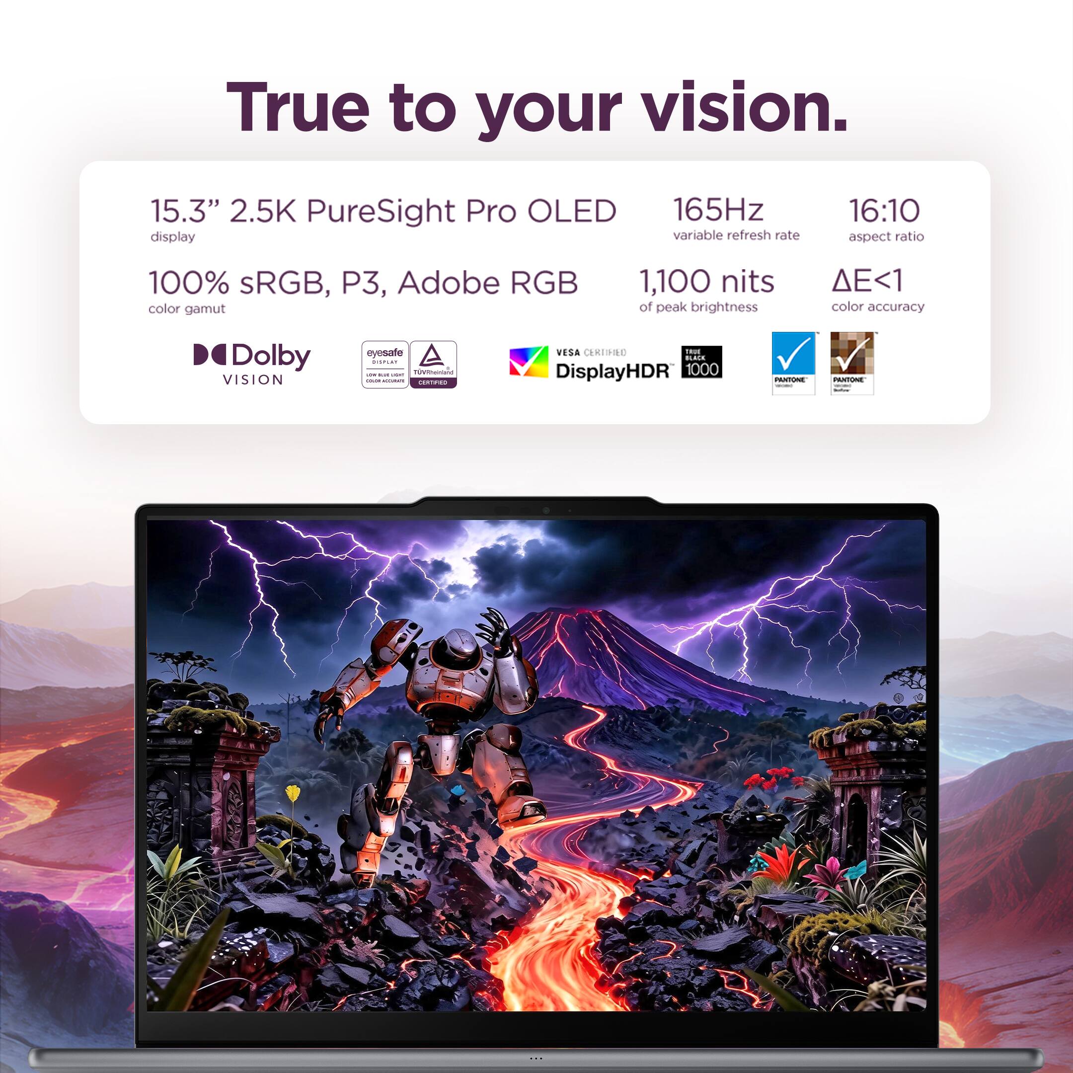 True to your vision.

15.3" 2.5K PureSight Pro OLED display
165Hz variable refresh rate
16:10 aspect ratio
100% sRGB, P3, Adobe RGB color gamut
1,100 nits of peak brightness
<1 color accuracy
Dolby VISION
eyesafe DISPLAY 6 TWITHINLAND - DOGNE COOKING INSTAVE CERTIFIED
VESA CERTIFIED than BLACK DisplayHDR 1000
PANTONE