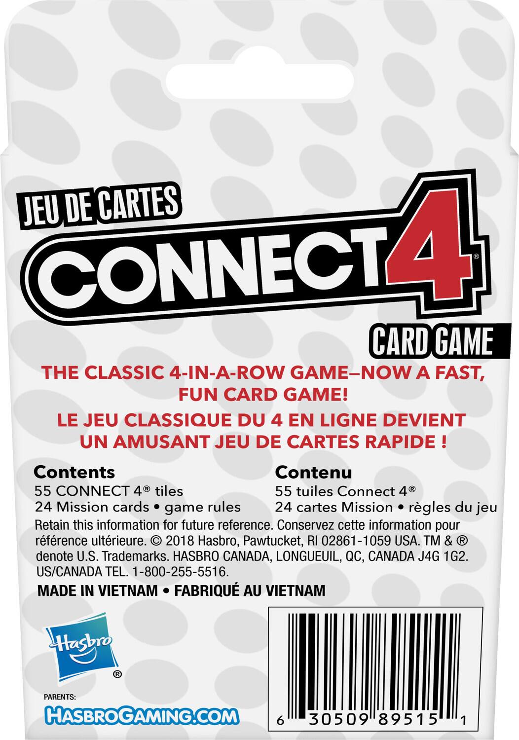 **JEU DE CARTES**

**CONNECT 4 CARD GAME**

**THE CLASSIC 4-IN-A-ROW GAME—NOW A FAST, FUN CARD GAME!**

**LE JEU CLASSIQUE DU 4 EN LIGNE DEVIENT UN AMUSANT JEU DE CARTES RAPIDE!**

**Contents**

- 55 CONNECT 4® tiles
- 24 Mission cards • game rules

**Contenu**

- 55 tuiles Connect 4®
- 24 cartes Mission • règles du jeu

Retain this information for future reference. Conservez cette information pour référence ultérieure.

© 2018 Hasbro, Pawtucket, RI 02861-1059 USA. TM & ® denote U.S. Trademarks. HASBRO CANADA, LONGUEUIL, QC, CANADA J4G 1G2. US/CANADA TEL. 1-800-255-5516.

MADE IN VIETNAM • FABRIQUÉ AU VIETNAM

**PARENTS:**

**HASBROGAMING.COM**

**6 305