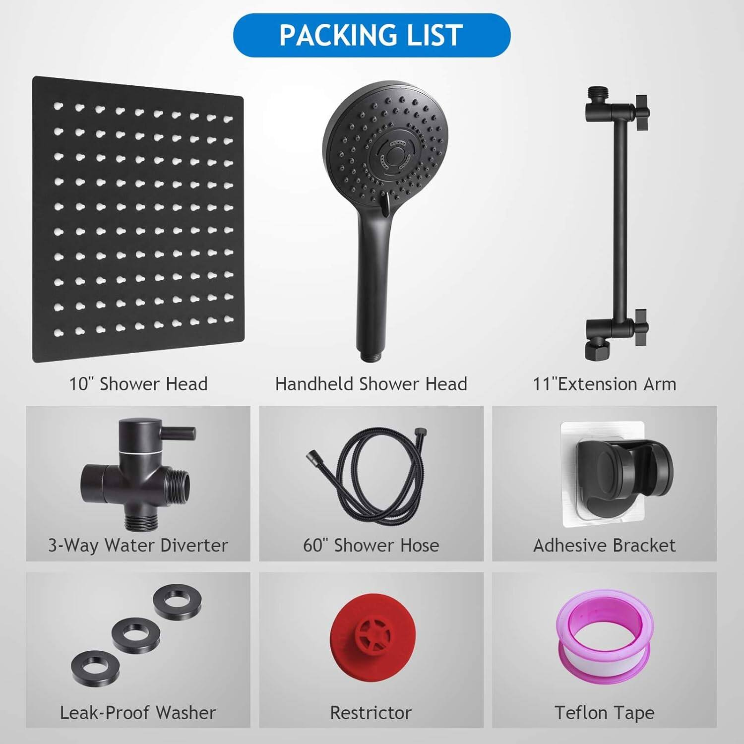 PACKING LIST

- 10" Shower Head
- Handheld Shower Head
- 11" Extension Arm
- 3-Way Water Diverter
- 60" Shower Hose
- Adhesive Bracket
- Leak-Proof Washer
- Restrictor
- Teflon Tape