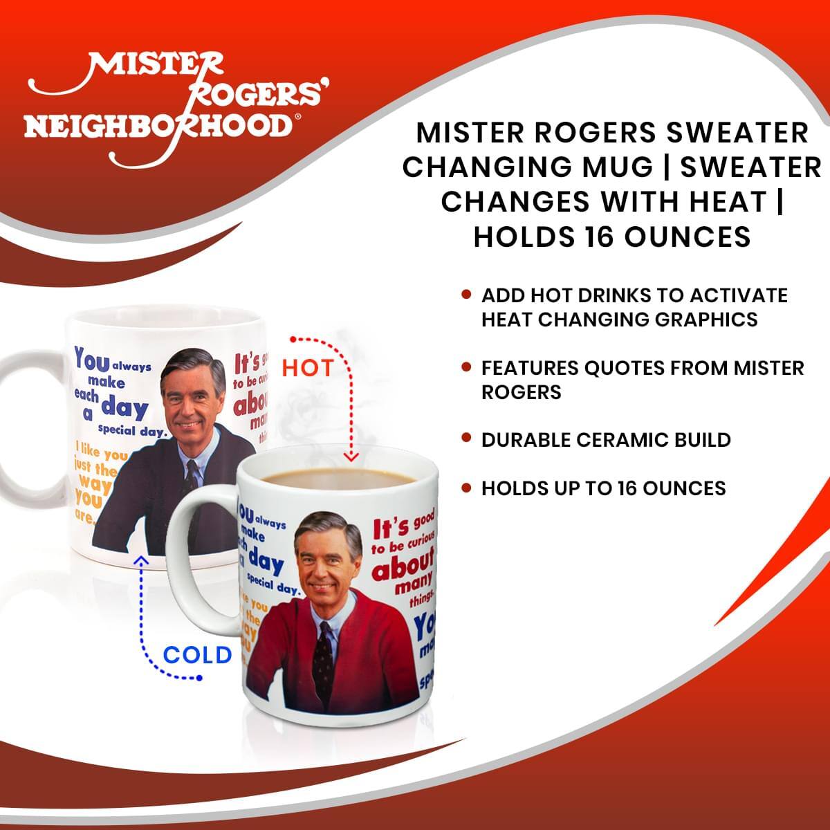 MISTER ROGERS' NEIGHBORHOOD

MISTER ROGERS SWEATER CHANGING MUG  
SWEATER CHANGES WITH HEAT  
HOLDS 16 OUNCES

- ADD HOT DRINKS TO ACTIVATE HEAT CHANGING GRAPHICS
- FEATURES QUOTES FROM MISTER ROGERS
- DURABLE CERAMIC BUILD
- HOLDS UP TO 16 OUNCES

You always make each day a special day.  
I like you just the way you are.  
It's good to be about anything.  
You make each day a special day.  
It's good to be about anything.