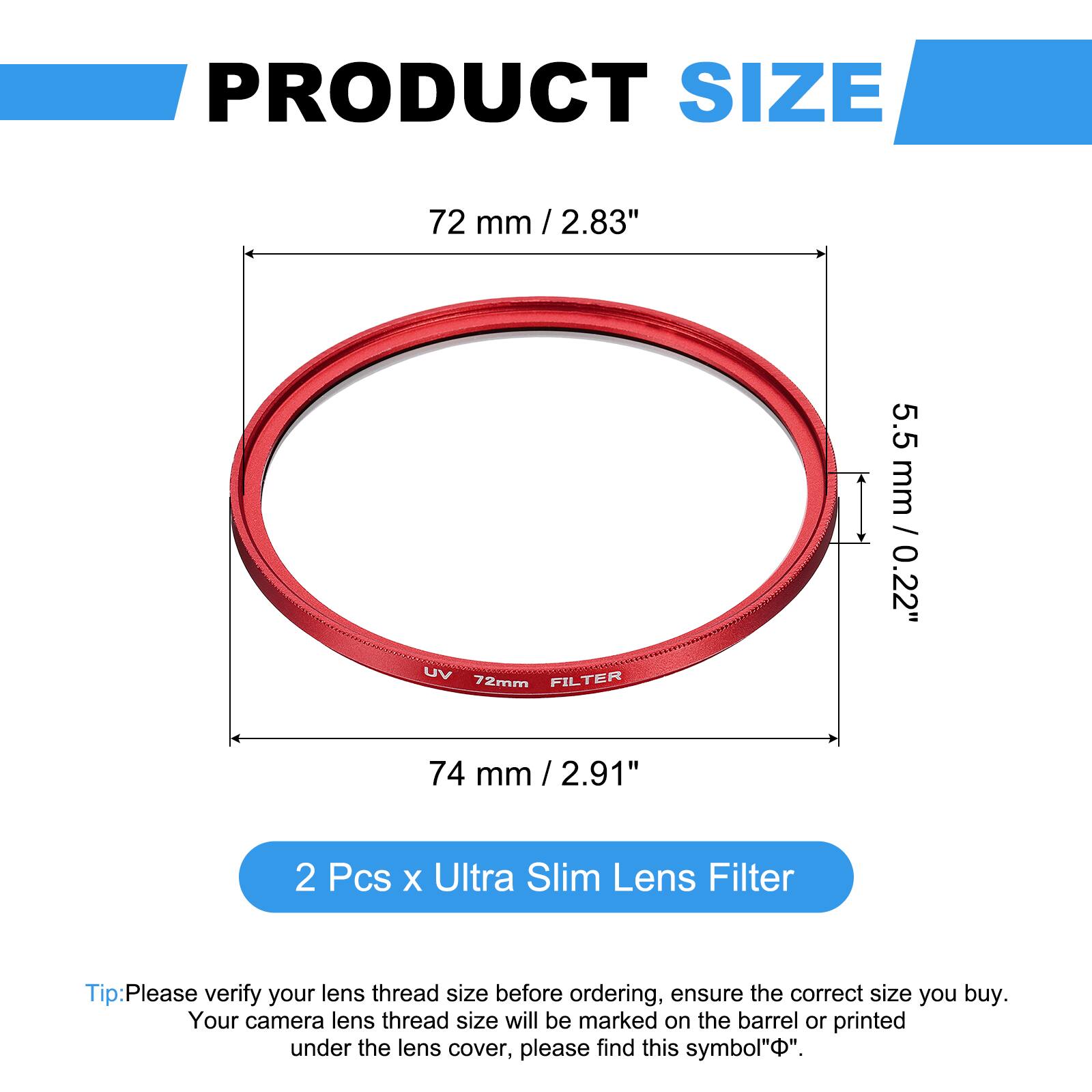 PRODUCT SIZE  
72 mm / 2.83"  
UV FILTER 72mm  
5.5 mm / 0.22"  
74 mm / 2.91"  

2 Pcs x Ultra Slim Lens Filter  

Tip: Please verify your lens thread size before ordering, ensure the correct size you buy. Your camera lens thread size will be marked on the barrel or printed under the lens cover, please find this symbol "Φ".