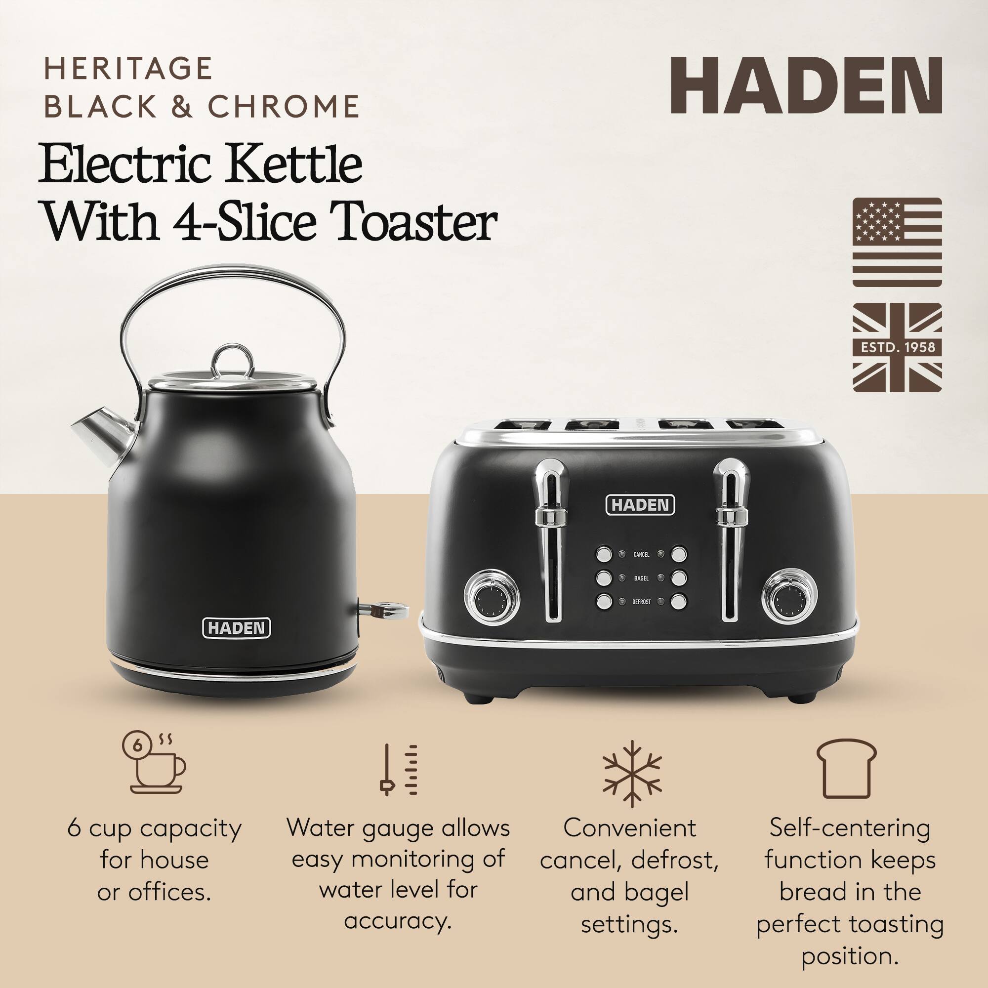 HERITAGE BLACK & CHROME Electric Kettle With 4-Slice Toaster

HADEN ESTD. 1958

- 6 cup capacity for house or offices.
- Water gauge allows easy monitoring of water level for accuracy.
- Convenient cancel, defrost, and bagel settings.
- Self-centering function keeps bread in the perfect toasting position.