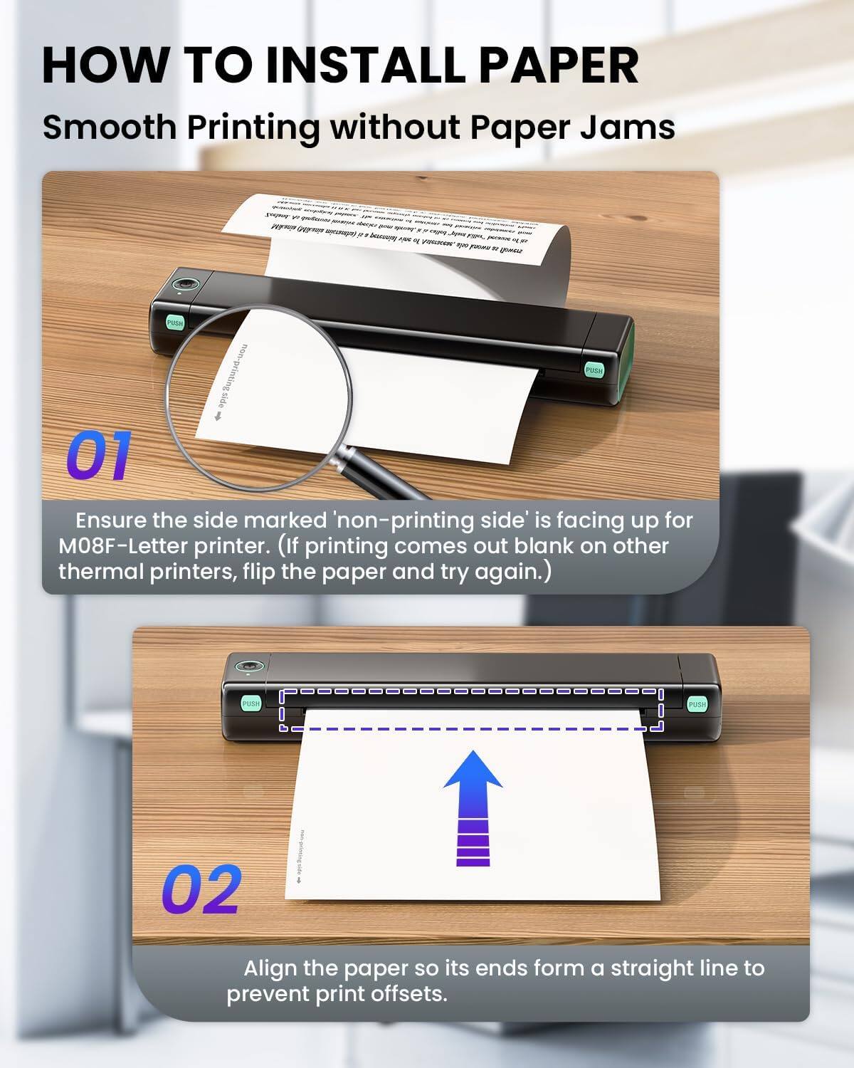 HOW TO INSTALL PAPER  
Smooth Printing without Paper Jams

01  
Ensure the side marked 'non-printing side' is facing up for M08F-Letter printer. (If printing comes out blank on other thermal printers, flip the paper and try again.)

02  
Align the paper so its ends form a straight line to prevent print offsets.