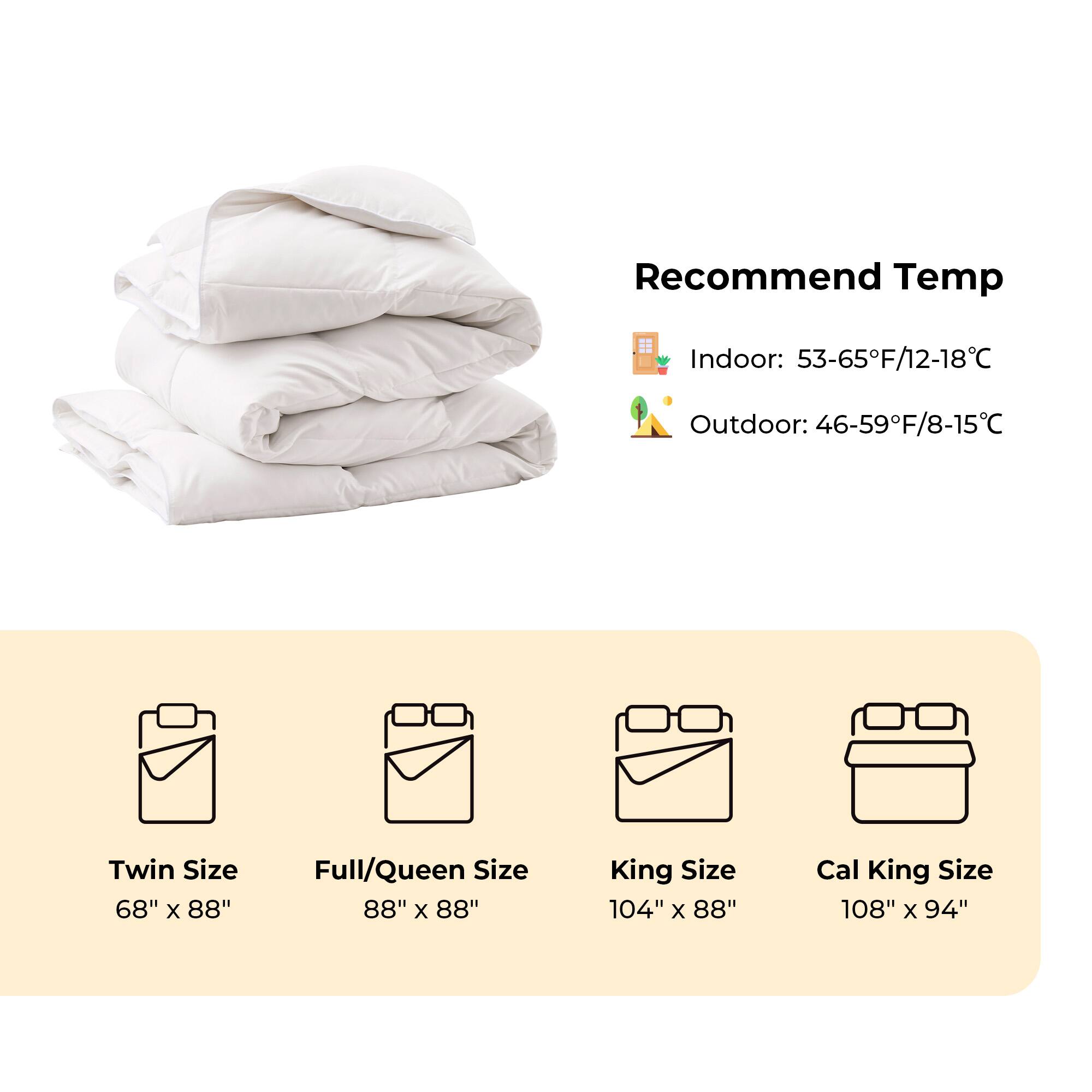 Recommend Temp Indoor: 53-65F/12-18C Outdoor: 46-59F/8-15C
Twin Size 68" x 88"
Full/Queen Size 88" x 88"
King Size 104" x 88"
Cal King Size 108" x 94"
