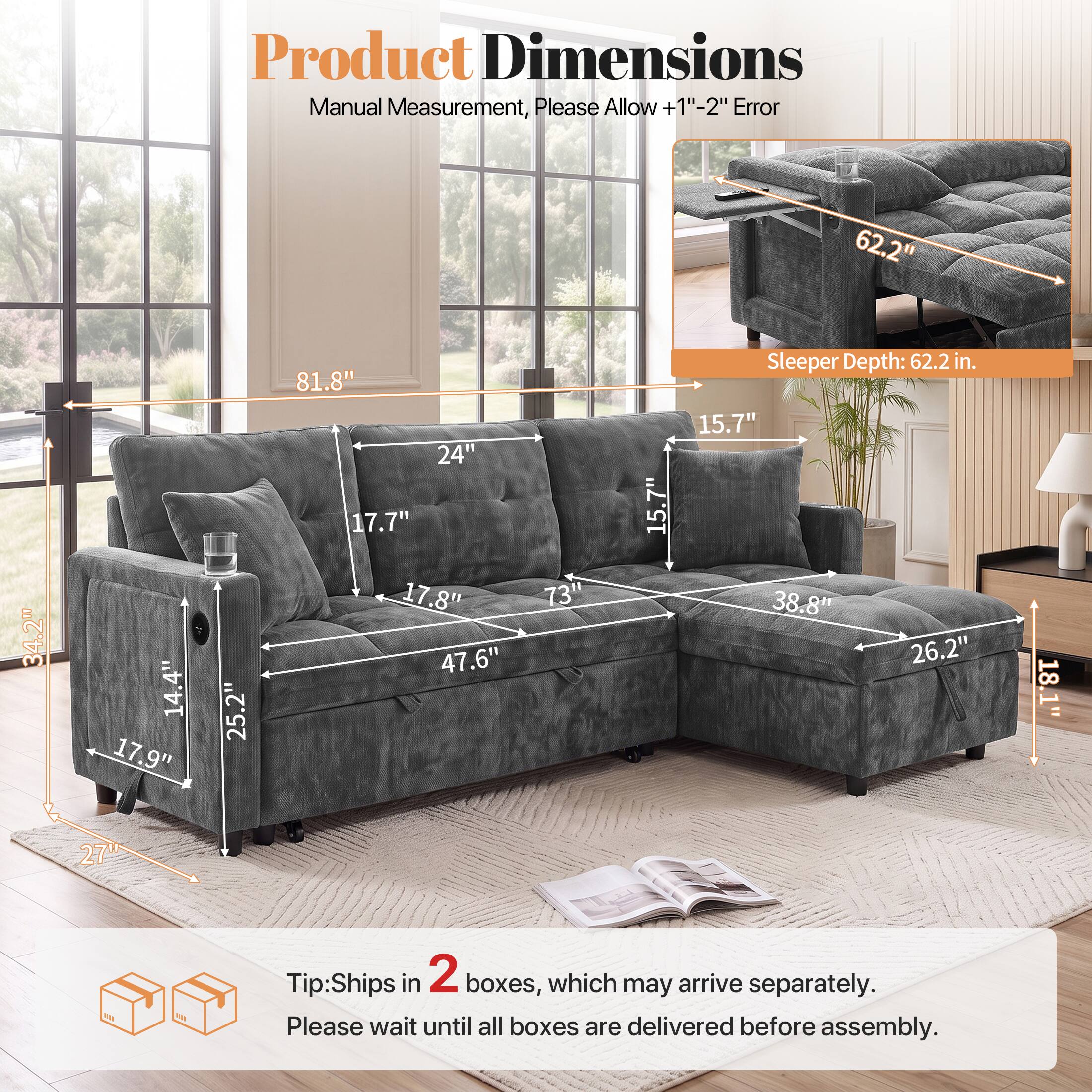 Product Dimensions Manual Measurement, Please Allow +1"-2" Error

62.2" 34.2" 14.4" 17.9" 25.2" 81.8" 24" 17.7" 17.8" 47.6" 73" 15.7" Sleeper Depth: 62.2 in. 15.7" 38.8" 26.2" 18.1" 27"

Tip: Ships in 2 boxes, which may arrive separately. Please wait until all boxes are delivered before assembly.