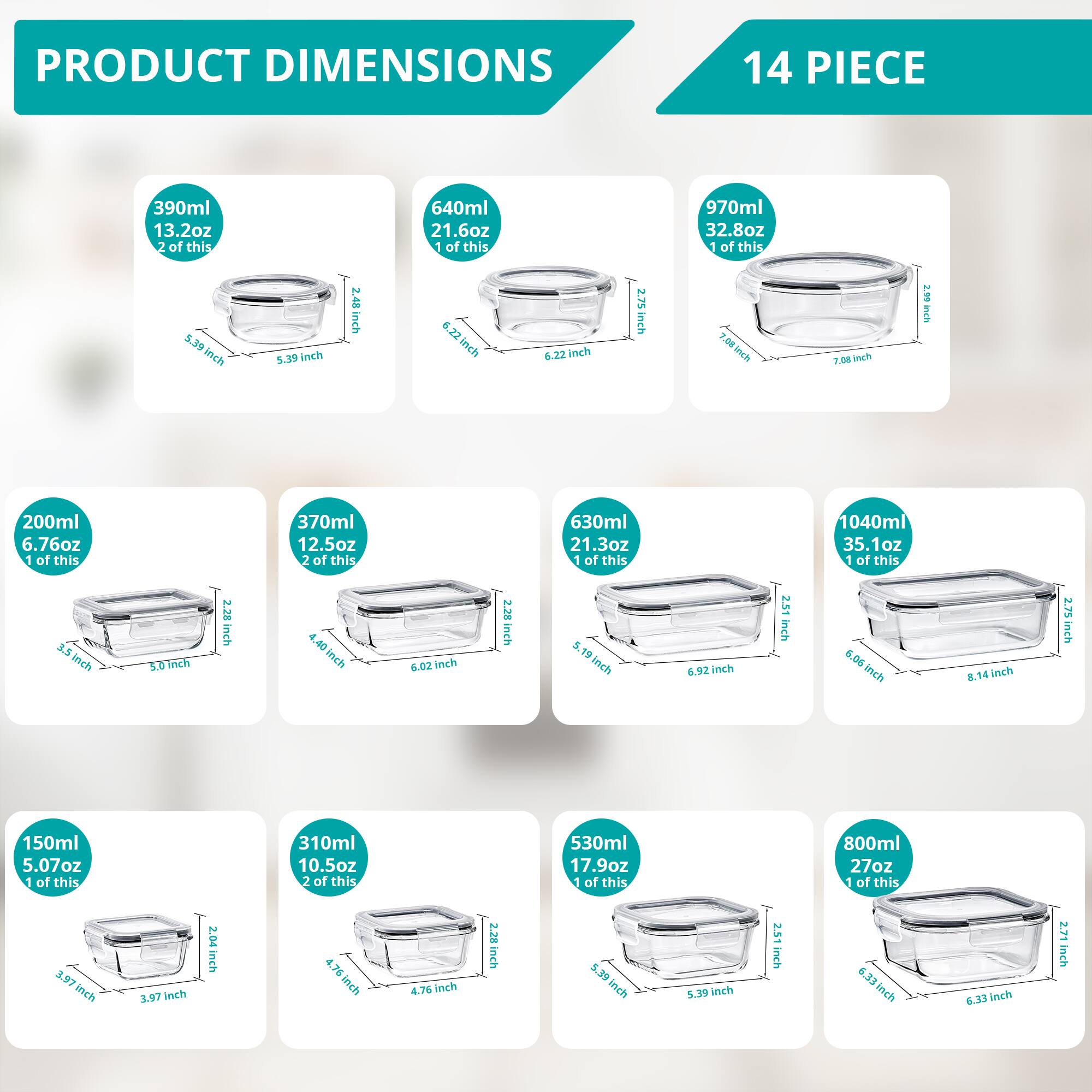 PRODUCT DIMENSIONS  
14 PIECE  

- 390ml 13.2oz  
  2 of this  
  5.39 inch  
  5.39 inch  
  2.48 inch  

- 640ml 21.6oz  
  1 of this  
  6.22 inch  
  6.22 inch  
  2.75 inch  

- 970ml 32.8oz  
  1 of this  
  7.08 inch  
  7.08 inch  
  2.75 inch  

- 200ml 6.76oz  
  1 of this  
  3.5 inch  
  5.0 inch  
  2.28 inch  

- 370ml 12.5oz  
  2 of this  
  4.40 inch  
  6.02 inch  
  2.28 inch  

- 630ml 21.3oz  
  1 of this  
  5.19 inch  
  6.92 inch