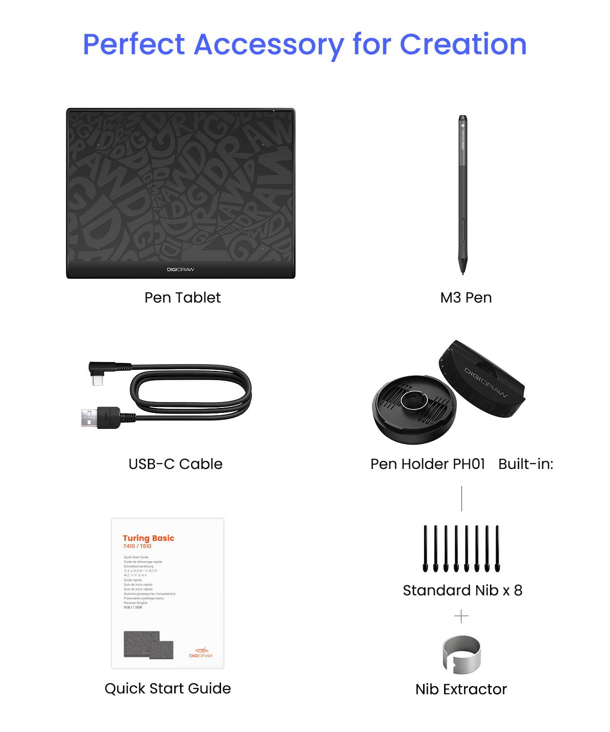 Perfect Accessory for Creation

- Pen Tablet
- M3 Pen
- USB-C Cable
- Pen Holder PH01
- Built-in: Turing Basic 1410 1610
- Quick Start Guide
- Standard Nib x 8
- Nib Extractor