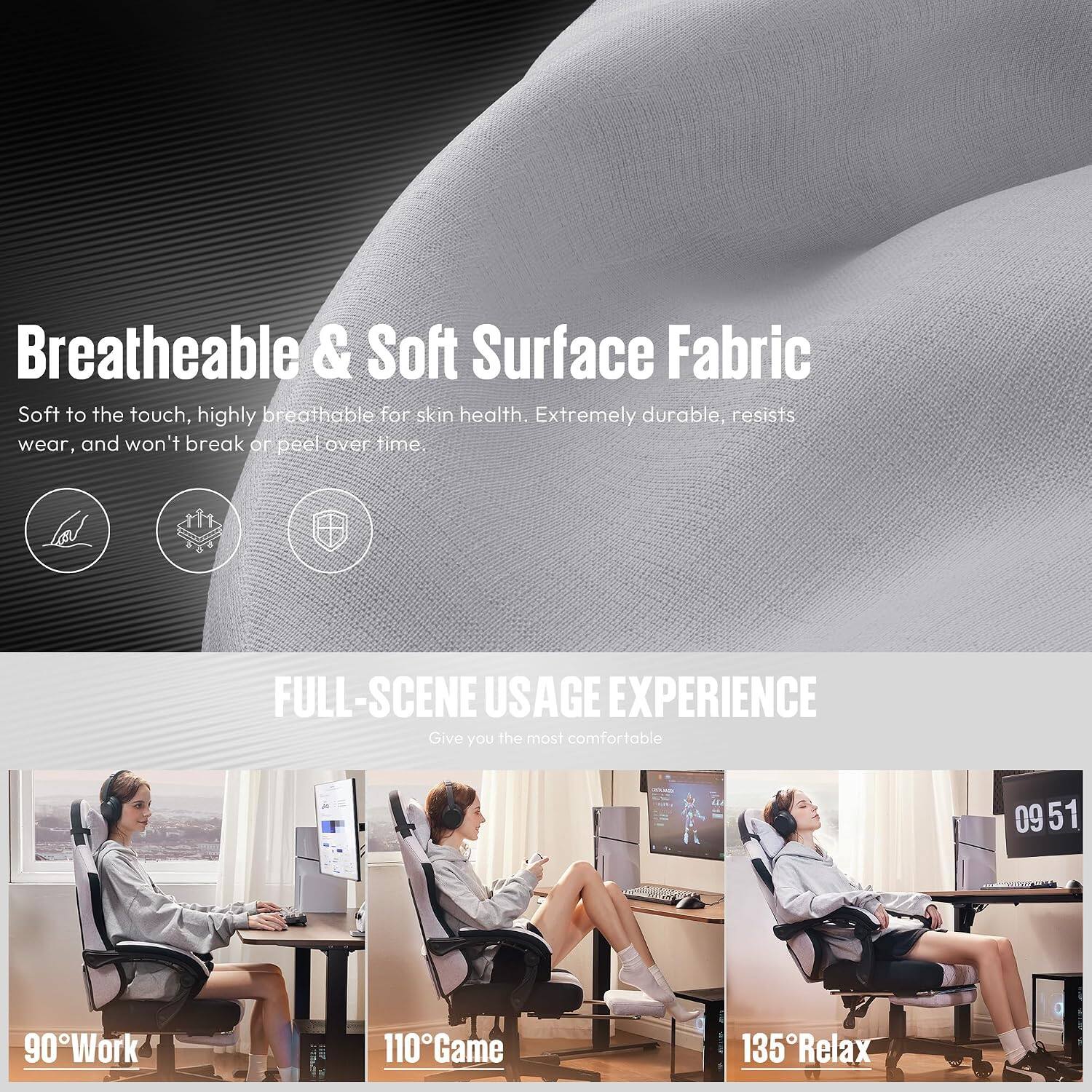 Breatheable & Soft Surface Fabric  
Soft to the touch, highly breathable for skin health. Extremely durable, resists wear, and won't break or peel over time.

FULL-SCENE USAGE EXPERIENCE  
Give you the most comfortable

0951  
90°Work  
110°Game  
135°Relax