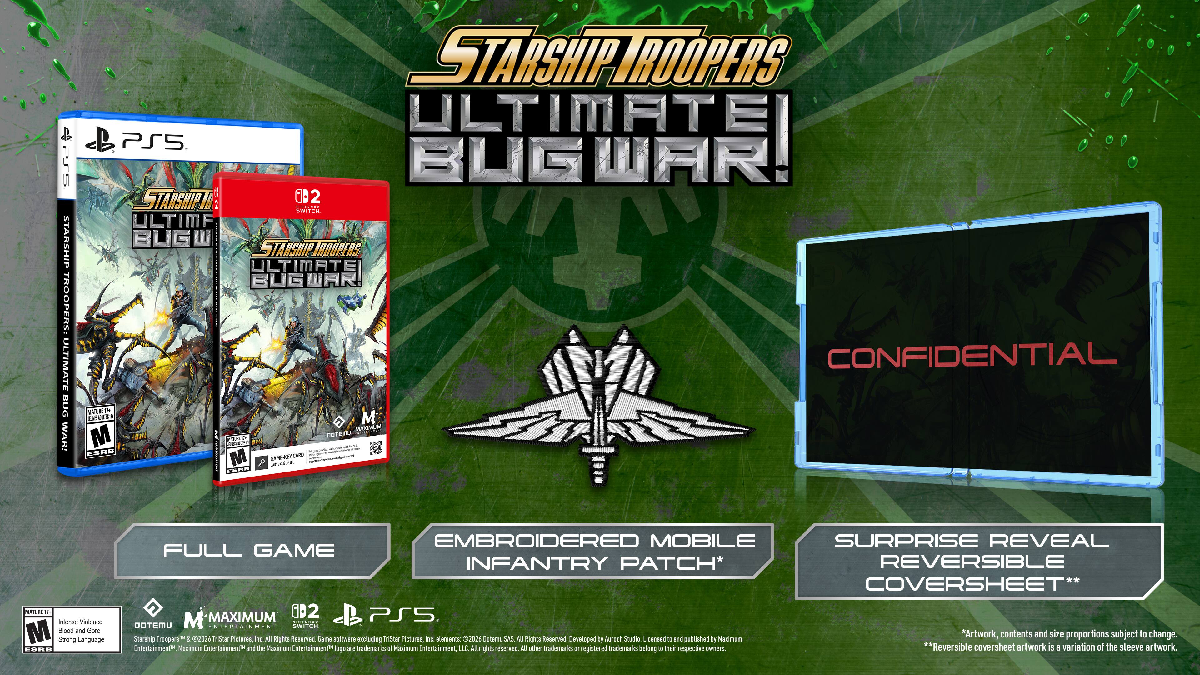 **Starship Troopers: Ultimate Bug War!**

**Full Game**

**Embroidered Mobile Infantry Patch**

**Surprise Reveal Reversible Coversheet**

**Confidential**

**Mature**

**Intense Violence, Strong Language**

**Dotemu**

**Maximum Entertainment**

**PS5**

**0D2**

**Starship Troopers & ©2026 Tarant Pictures, Inc. All Rights Reserved**

**Game software including Tarant Pictures, Inc. elements ©2024 Dotemu SAS. All Rights Reserved**

**Developed by Auroch Studio**

**Licensed to and published by Maximum Entertainment**

**Maximum Entertainment and the Maximum Entertainment logo are trademarks of Maximum Entertainment LLC. All rights reserved.**

**All other trademarks or registered trademarks belong to their respective owners.**

**Artwork, contents and size proportions subject to change.**

**Reversible coversheet artwork is a variation of the sleeve artwork.**