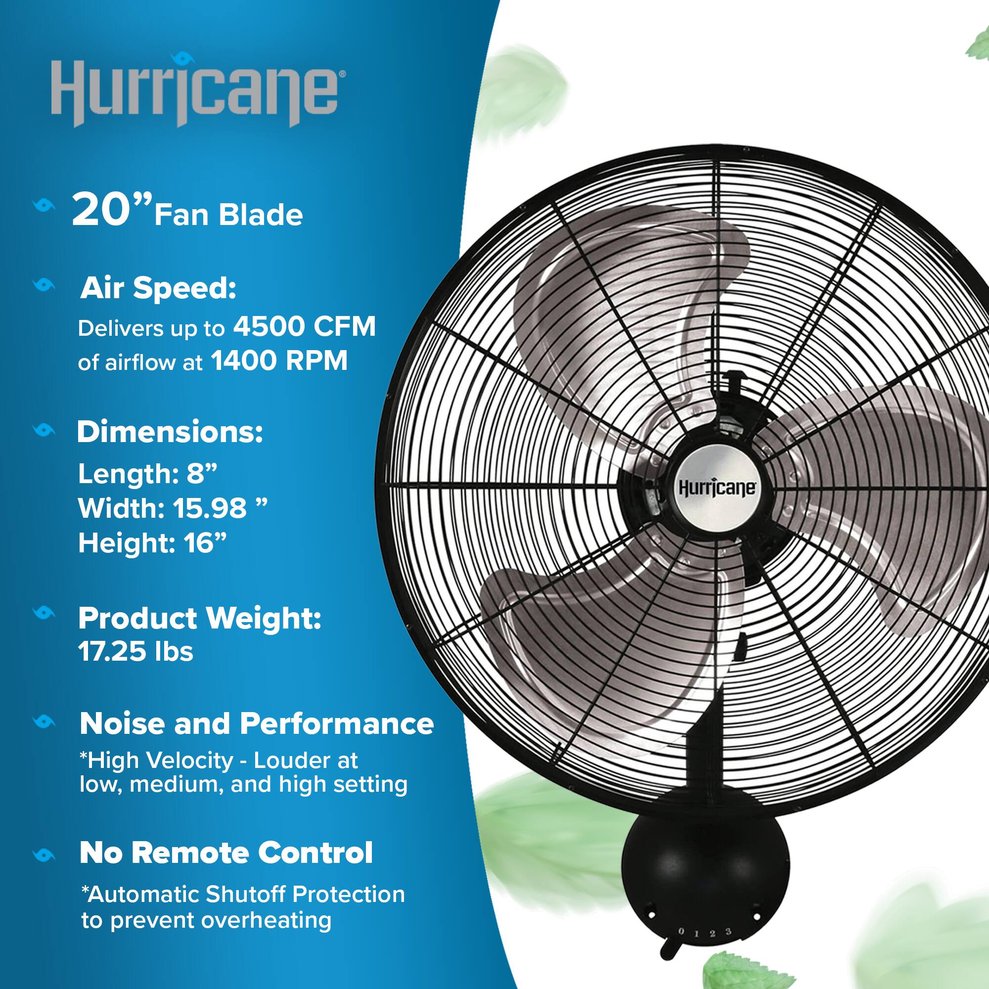 Hurricane

20" Fan Blade

Air Speed: Delivers up to 4500 CFM of airflow at 1400 RPM

Dimensions: Length: 8" Width: 15.98" Height: 16"

Product Weight: 17.25 lbs

Noise and Performance *High Velocity - Louder at low, medium, and high setting

No Remote Control *Automatic Shutoff Protection to prevent overheating