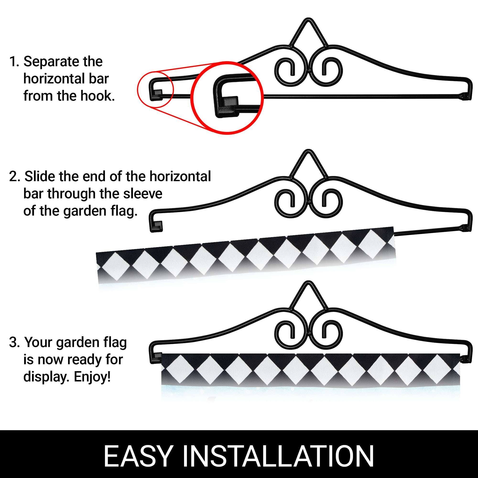 1. Separate the horizontal bar from the hook.
2. Slide the end of the horizontal bar through the sleeve of the garden flag.
3. Your garden flag is now ready for display. Enjoy!

EASY INSTALLATION