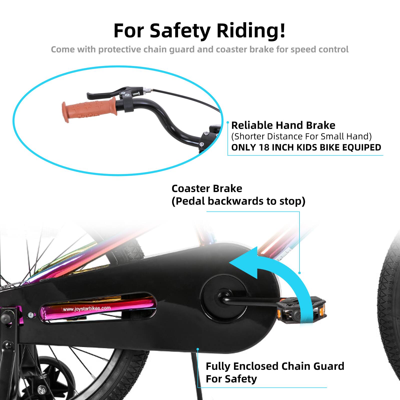 For Safety Riding!  
Come with protective chain guard and coaster brake for speed control  

Reliable Hand Brake (Shorter Distance For Small Hand)  
ONLY 18 INCH KIDS BIKE EQUIPED  

Coaster Brake (Pedal backwards to stop)  

Fully Enclosed Chain Guard For Safety  

www.joystarbikes.com
