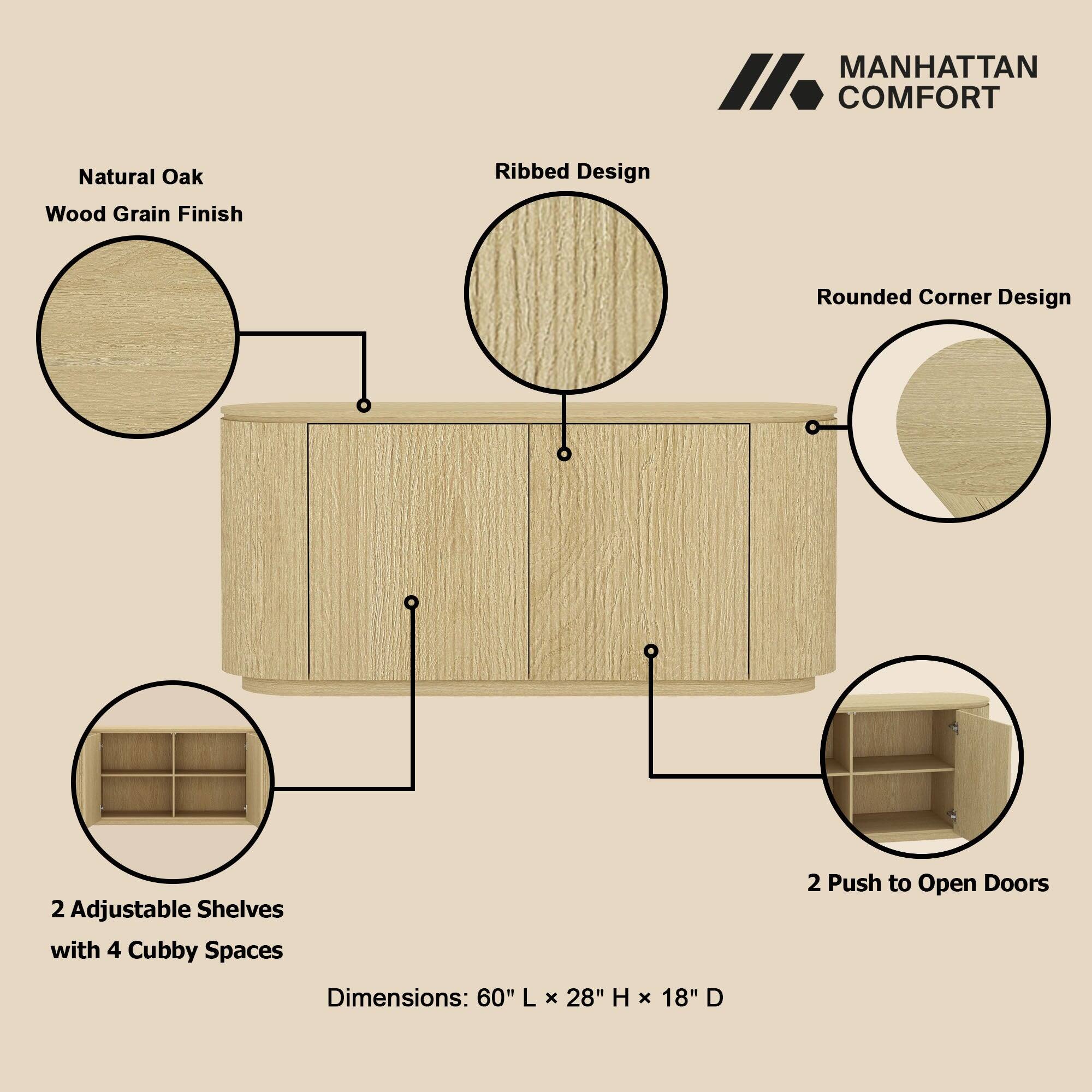 MANHATTAN COMFORT

Natural Oak  
Wood Grain Finish  
Ribbed Design  
Rounded Corner Design  
2 Adjustable Shelves with 4 Cubby Spaces  
2 Push to Open Doors  

Dimensions: 60" L X 28" H X 18" D