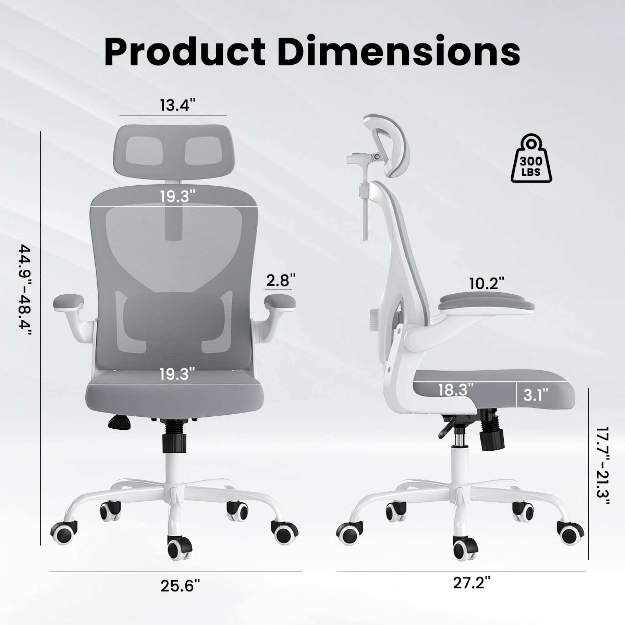 Product Dimensions:  
- Height: 44.9" - 48.4"  
- Width: 19.3"  
- Depth: 19.3"  
- Seat Height: 2.8"  
- Armrest Height: 13.4"  
- Armrest Width: 19.3"  
- Base Width: 25.6"  
- Seat Depth: 18.3"  
- Seat Width: 10.2"  
- Backrest Height: 19.3"  
- Backrest Width: 13.4"  
- Weight Capacity: 300 LBS  
- Base Diameter: 27.2"  
- Seat Height Range: 17.7" - 21.3"  
- Armrest Height: 10.2"  
- Armrest Width: 18.3"  
- Armrest Depth: 3.1"