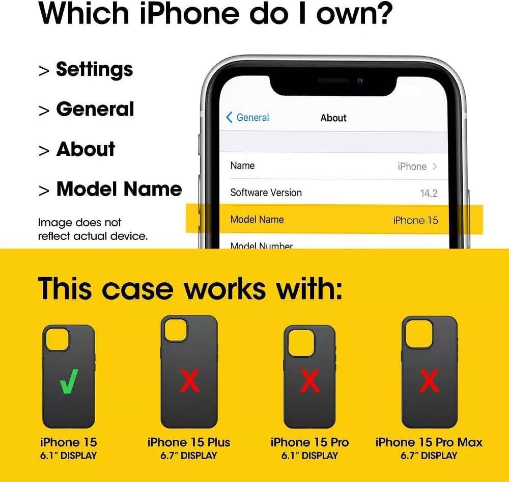 Which iPhone do I own?  
Settings  
General  
About  
Model Name  
Software Version: 14.2  
Model Name: iPhone 15  

This case works with:  
iPhone 15 6.1" DISPLAY  
iPhone 15 Plus 6.7" DISPLAY  
iPhone 15 Pro 6.1" DISPLAY  
iPhone 15 Pro Max 6.7" DISPLAY