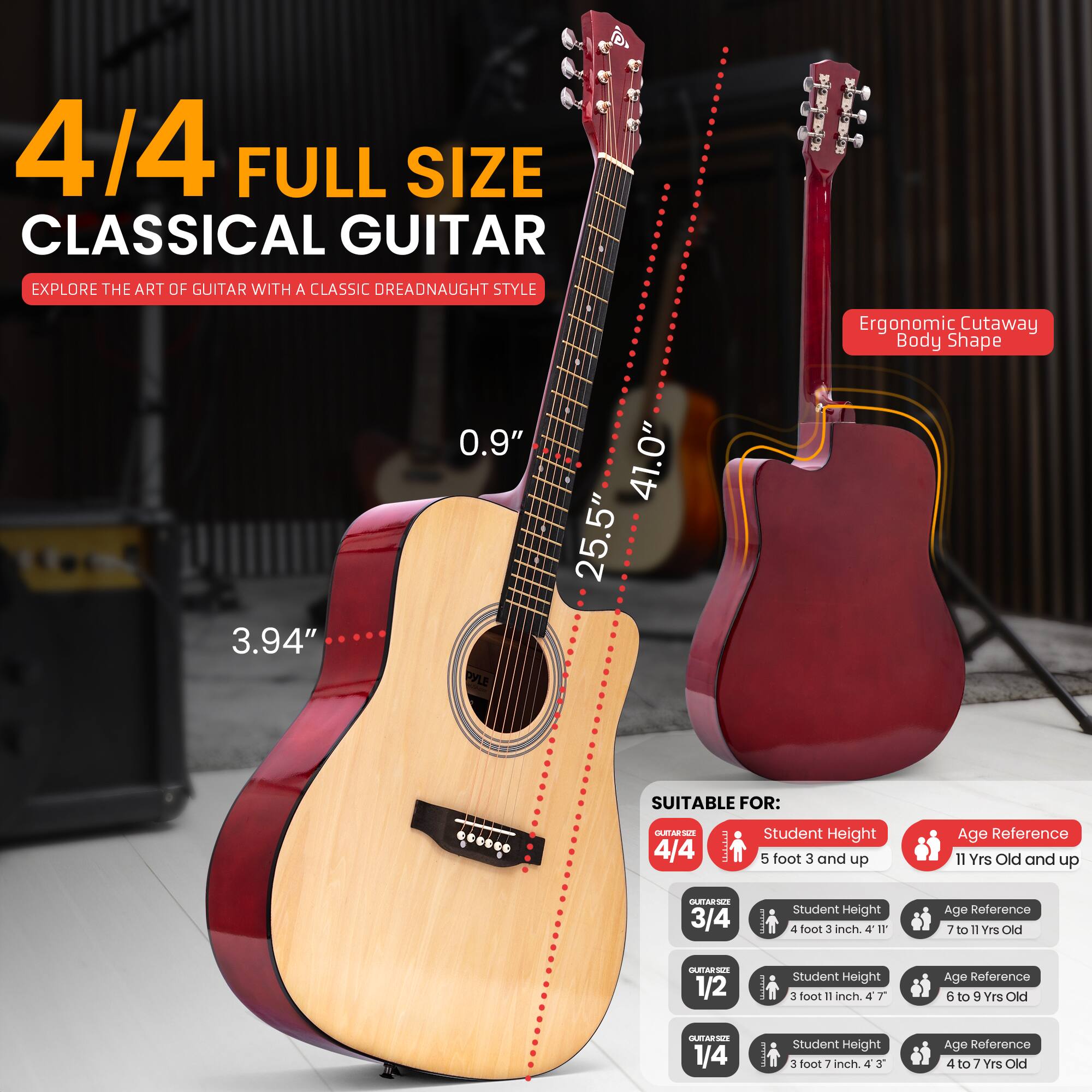4/4 FULL SIZE CLASSICAL GUITAR  
EXPLORE THE ART OF GUITAR WITH A CLASSIC DREADNAUGHT STYLE  
Ergonomic Cutaway Body Shape  
3.94" 0.9" 25.5" 41.0"  

SUITABLE FOR:  
4/4 - Student Height: 5 foot 3 and up - Age Reference: 11 Yrs Old and up  
3/4 - Student Height: 4 foot 3 inch - Age Reference: 7 to 11 Yrs Old  
1/2 - Student Height: 3 foot 11 inch - Age Reference: 6 to 9 Yrs Old  
1/4 - Student Height: 3 foot 7 inch - Age Reference: 4 to 7 Yrs Old