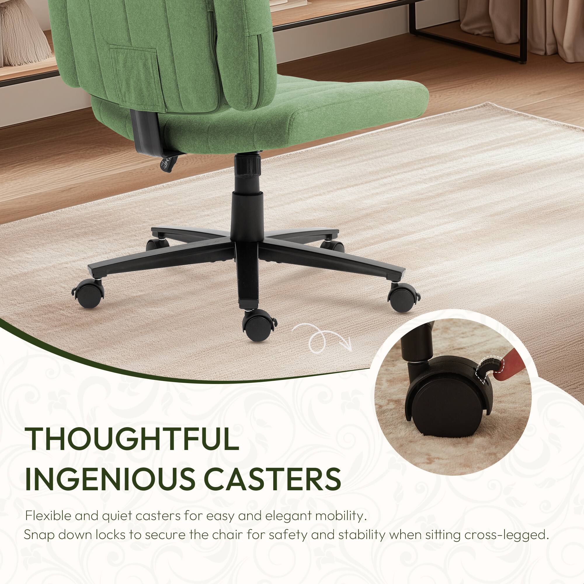THOUGHTFUL INGENIOUS CASTERS

Flexible and quiet casters for easy and elegant mobility. Snap down locks to secure the chair for safety and stability when sitting cross-legged.