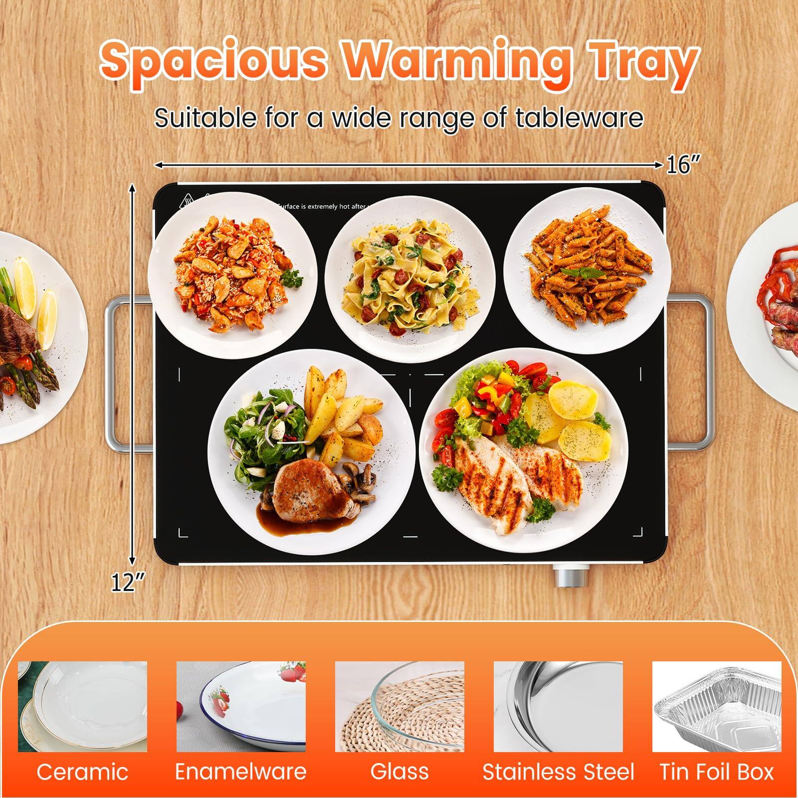 Spacious Warming Tray  
Suitable for a wide range of tableware  

16"  
12"  

Ceramic  
Enamelware  
Glass  
Stainless Steel  
Tin Foil Box