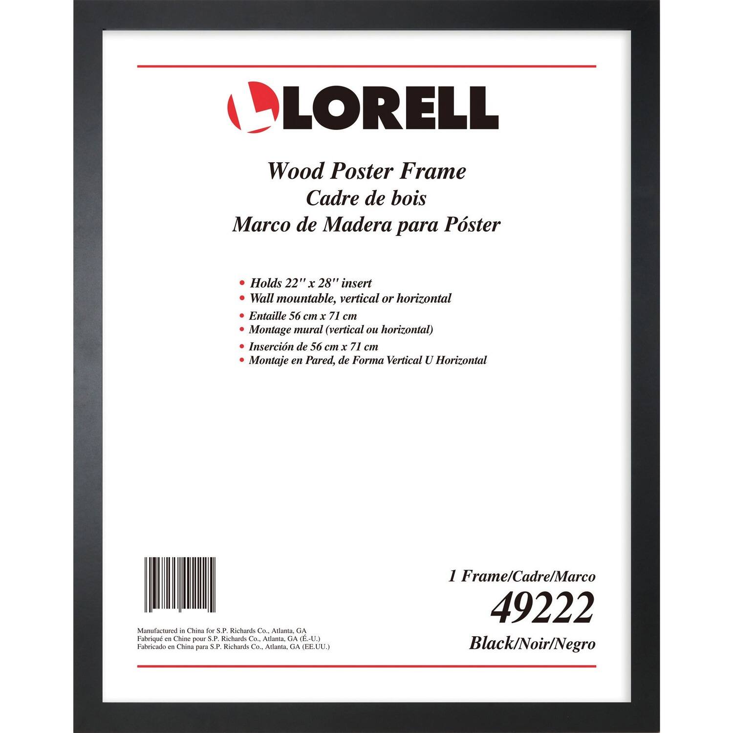 LORELL Wood Poster Frame  
Cadre de bois  
Marco de Madera para Póster  
Holds 22" x 28" insert  
Wall mountable, vertical or horizontal  
Entaille 56 cm x 71 cm  
Montage mural (vertical ou horizontal)  
Inserción de 56 cm x 71 cm  
Montaje en Pared, de Forma Vertical U Horizontal  
Manufactured in China for S.P. Richards Co., Atlanta, GA  
Fabricado en China para S.P. Richards Co., Atlanta, GA (EE.UU)  
1 Frame/Cadre/Marco  
49222  
Black/Noir/Negro
