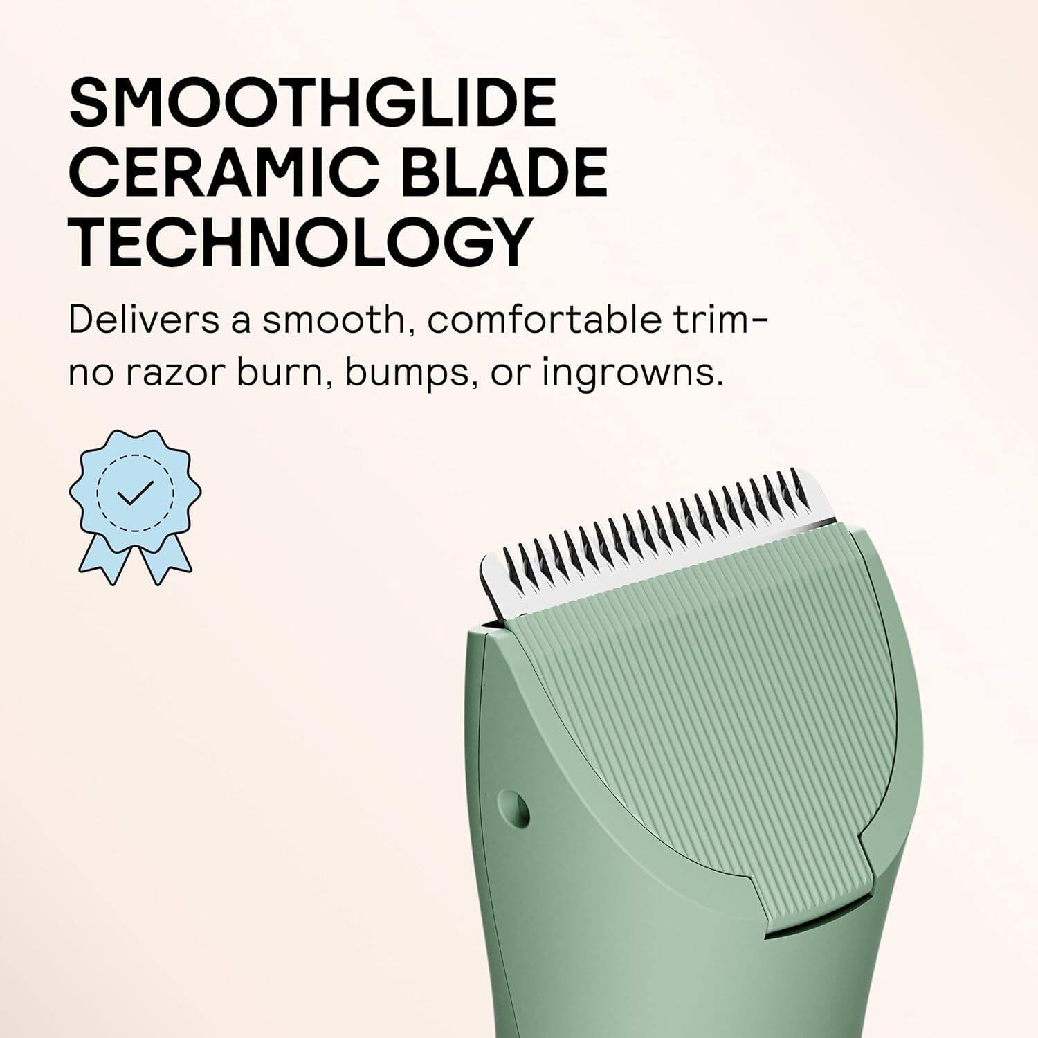 SMOOTHGLIDE CERAMIC BLADE TECHNOLOGY  
Delivers a smooth, comfortable trim—no razor burn, bumps, or ingrowns.