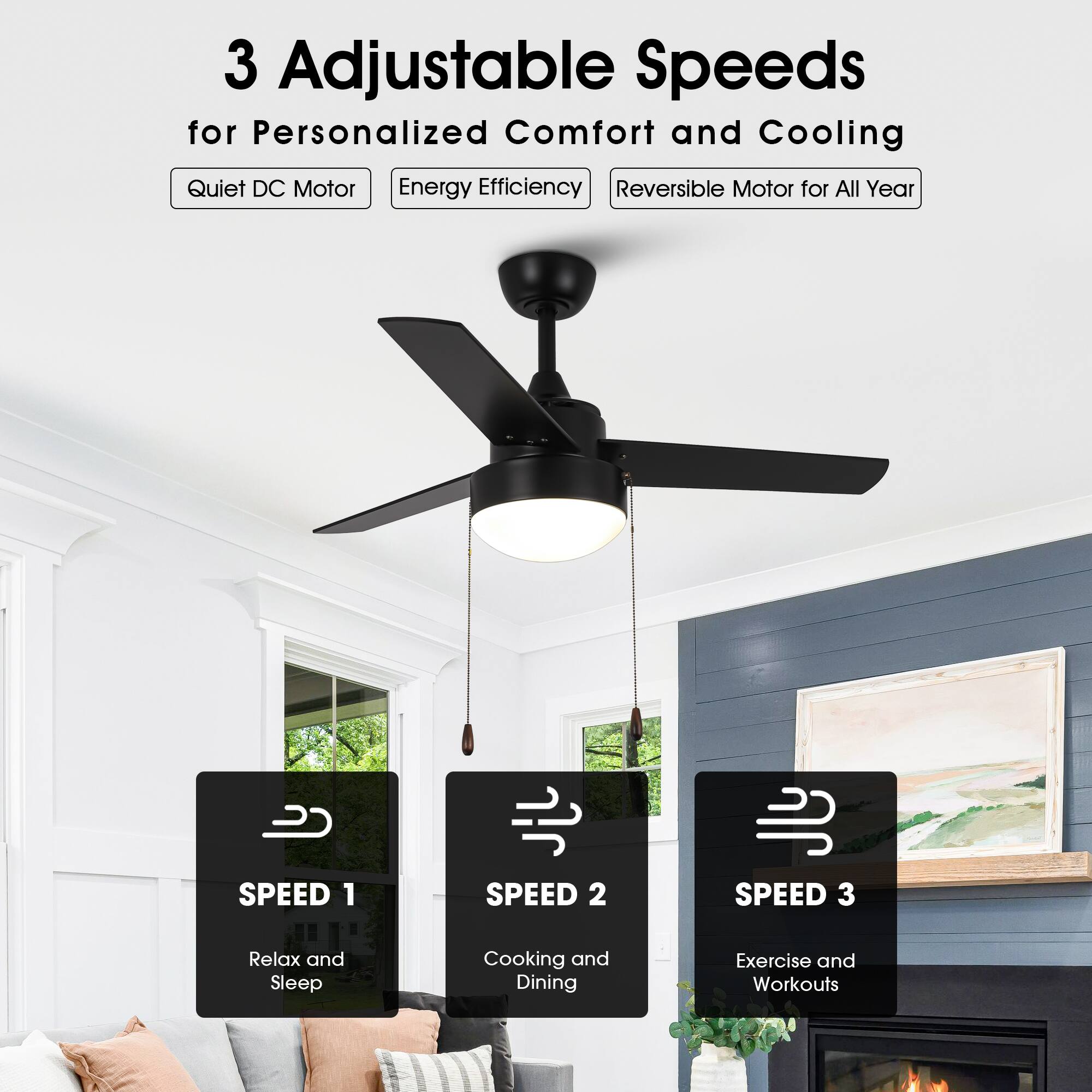 3 Adjustable Speeds for Personalized Comfort and Cooling

- Quiet DC Motor
- Energy Efficiency
- Reversible Motor for All Year

SPEED 1
Relax and Sleep

SPEED 2
Cooking and Dining

SPEED 3
Exercise and Workouts