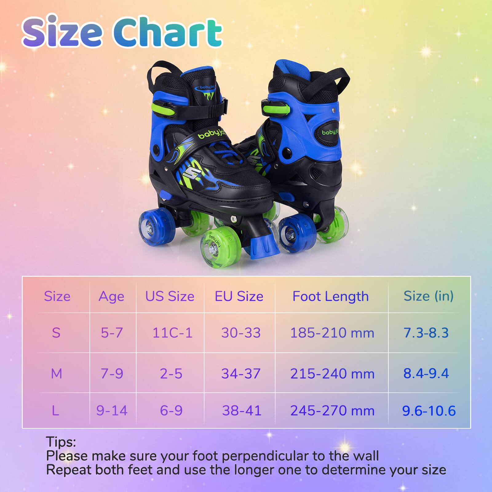 Size Chart

| Size | Age | US Size | EU Size | Foot Length | Size (in) |
|------|-----|--------|---------|------------|-----------|
| S    | 5-7 | 11C-1  | 30-33   | 185-210 mm  | 7.3-8.3    |
| M    | 7-9 | 2-5    | 34-37   | 215-240 mm  | 8.4-9.4    |
| L    | 9-14| 6-9    | 38-41   | 245-270 mm  | 9.6-10.6   |

Tips:
Please make sure your foot perpendicular to the wall
Repeat both feet and use the longer one to determine your size