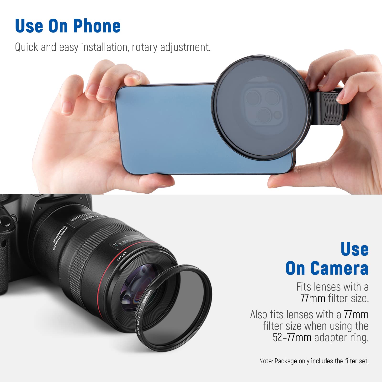 Use On Phone  
Quick and easy installation, rotary adjustment.  

Use On Camera  
Fits lenses with a 77mm filter size.  
Also fits lenses with a 77mm filter size when using the 52-77mm adapter ring.  

Note: Package only includes the filter set.