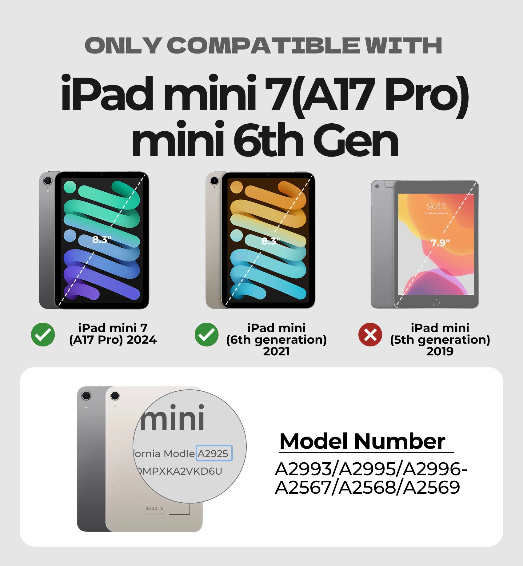 ONLY COMPATIBLE WITH  
iPad mini 7 (A17 Pro)  
mini 6th Gen  

iPad mini 7 (A17 Pro) 2024  
iPad mini (6th generation) 2021  
iPad mini (5th generation) 2019  

Model Number  
A2993/A2995/A2996-  
A2567/A2568/A2569  

California Model A2925  
MPXKA2VKD6U