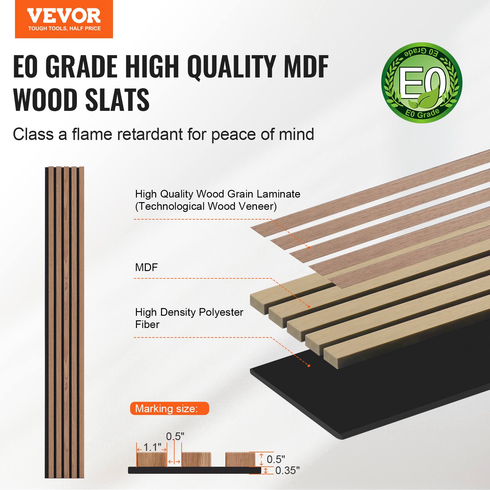 VEVOR TOUGH TOOLS. HALF PRICE

EO GRADE HIGH QUALITY MDF WOOD SLATS

Class A flame retardant for peace of mind

- High Quality Wood Grain Laminate (Technological Wood Veneer)
- MDF
- High Density Polyester Fiber

Marking size: 0.5" x 1.1" x 0.5" x 0.35"
