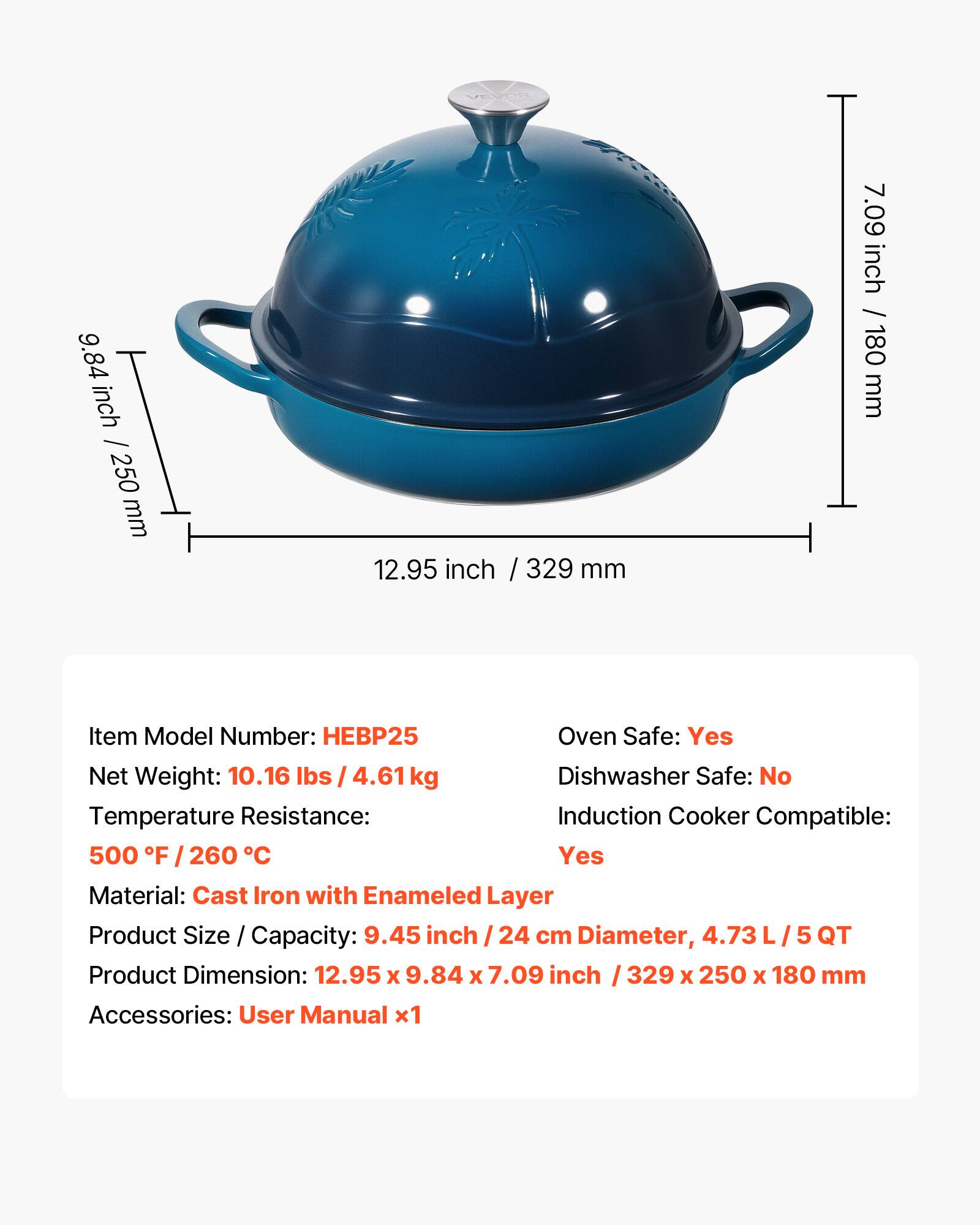 - **Item Model Number:** HEBP25
- **Net Weight:** 10.16 lbs / 4.61 kg
- **Oven Safe:** Yes
- **Dishwasher Safe:** No
- **Temperature Resistance:** 500 °F / 260 °C
- **Induction Cooker Compatible:** Yes
- **Material:** Cast Iron with Enamel Layer
- **Product Size / Capacity:** 9.45 inch / 24 cm Diameter, 4.73 L / 5 QT
- **Product Dimension:** 12.95 x 9.84 x 7.09 inch / 329 x 250 x 180 mm
- **Accessories:** User Manual x1
**Dimensions:**
- Height: 9.84 inch / 250 mm
- Diameter: 12.95 inch / 329 mm
- Depth: 7.09 inch / 180 mm