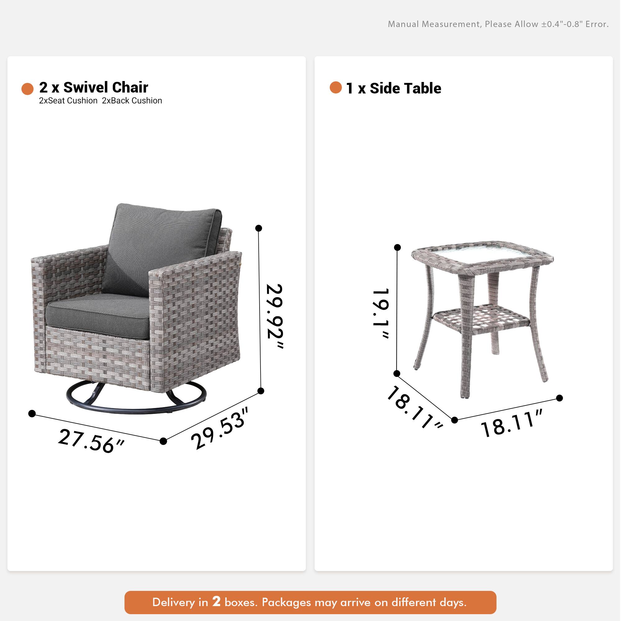 Manual Measurement, Please Allow 0.4"-0.8" Error.  
2 x Swivel Chair  
2xSeat Cushion 2xBack Cushion  
1 x Side Table  
27.56" 29.92" 29.53" 19.1" 18.11" 18.11"  
Delivery in 2 boxes. Packages may arrive on different days.
