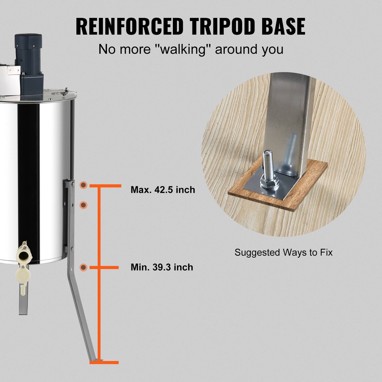 REINFORCED TRIPOD BASE  
No more "walking" around you  

Max. 42.5 inch  
Min. 39.3 inch  

Suggested Ways to Fix