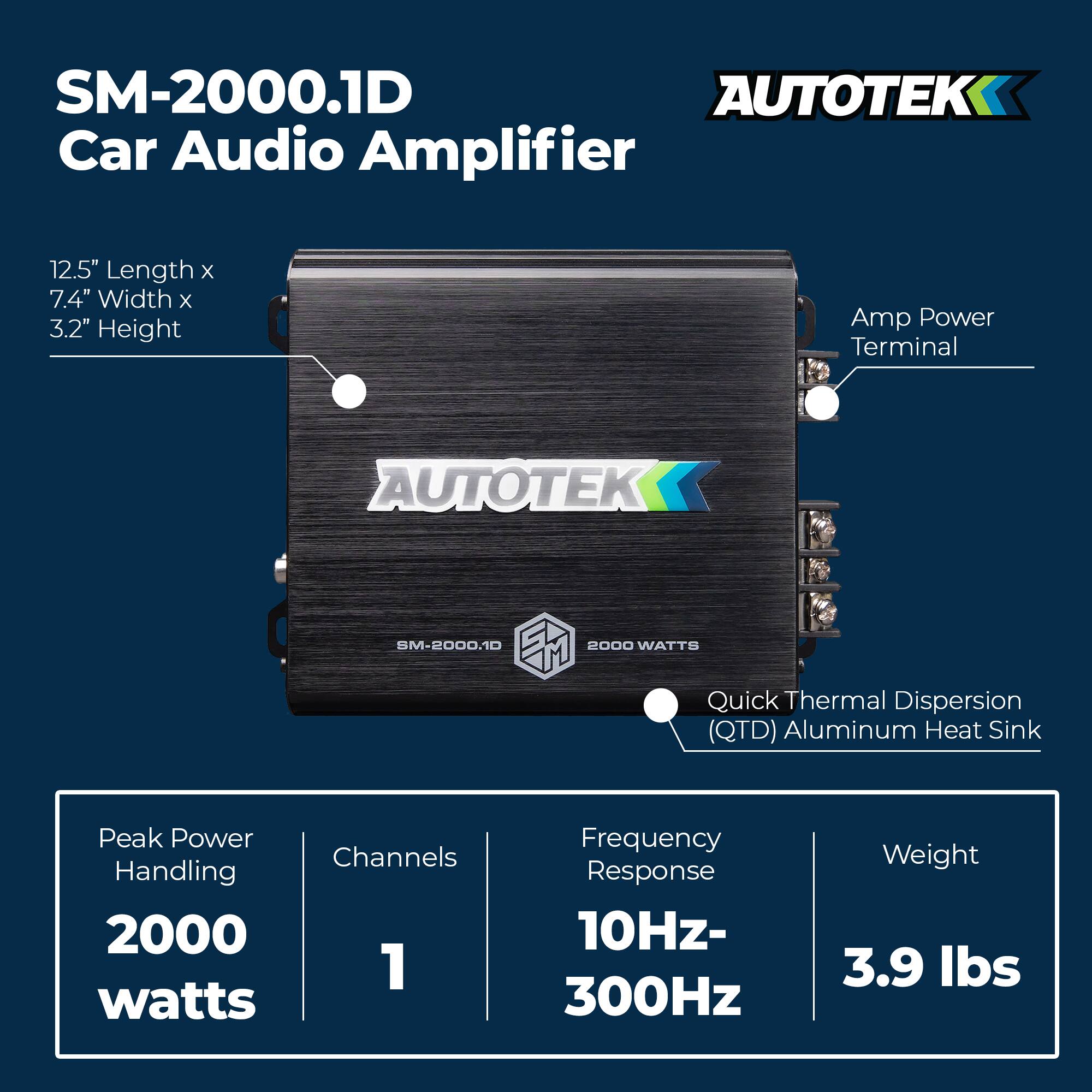 SM-2000.1D AUTOTEK Car Audio Amplifier  
12.5" Length x 7.4" Width x 3.2" Height  
Amp Power Terminal  
Quick Thermal Dispersion (QTD) Aluminum Heat Sink  
Peak Power Handling: 2000 watts  
Channels: 1  
Frequency Response: 10Hz-300Hz  
Weight: 3.9 lbs