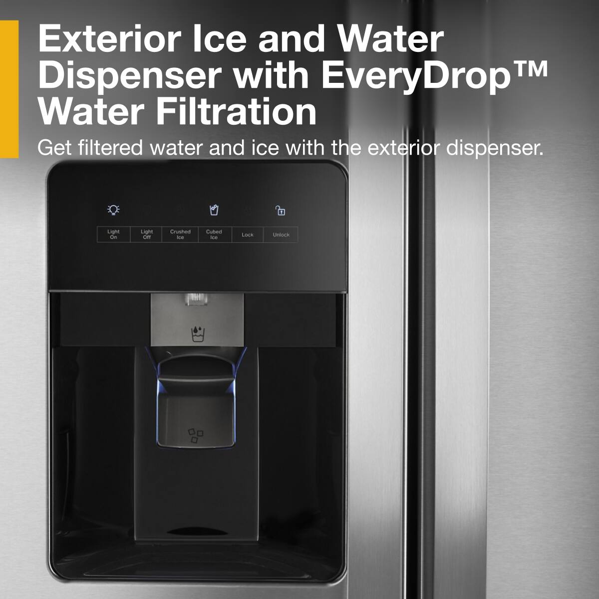 Exterior Ice and Water Dispenser with EveryDrop™ Water Filtration

Get filtered water and ice with the exterior dispenser.

- Light On
- Light Off
- Crushed Ice
- Cubed Ice
- Lock
- Unlock