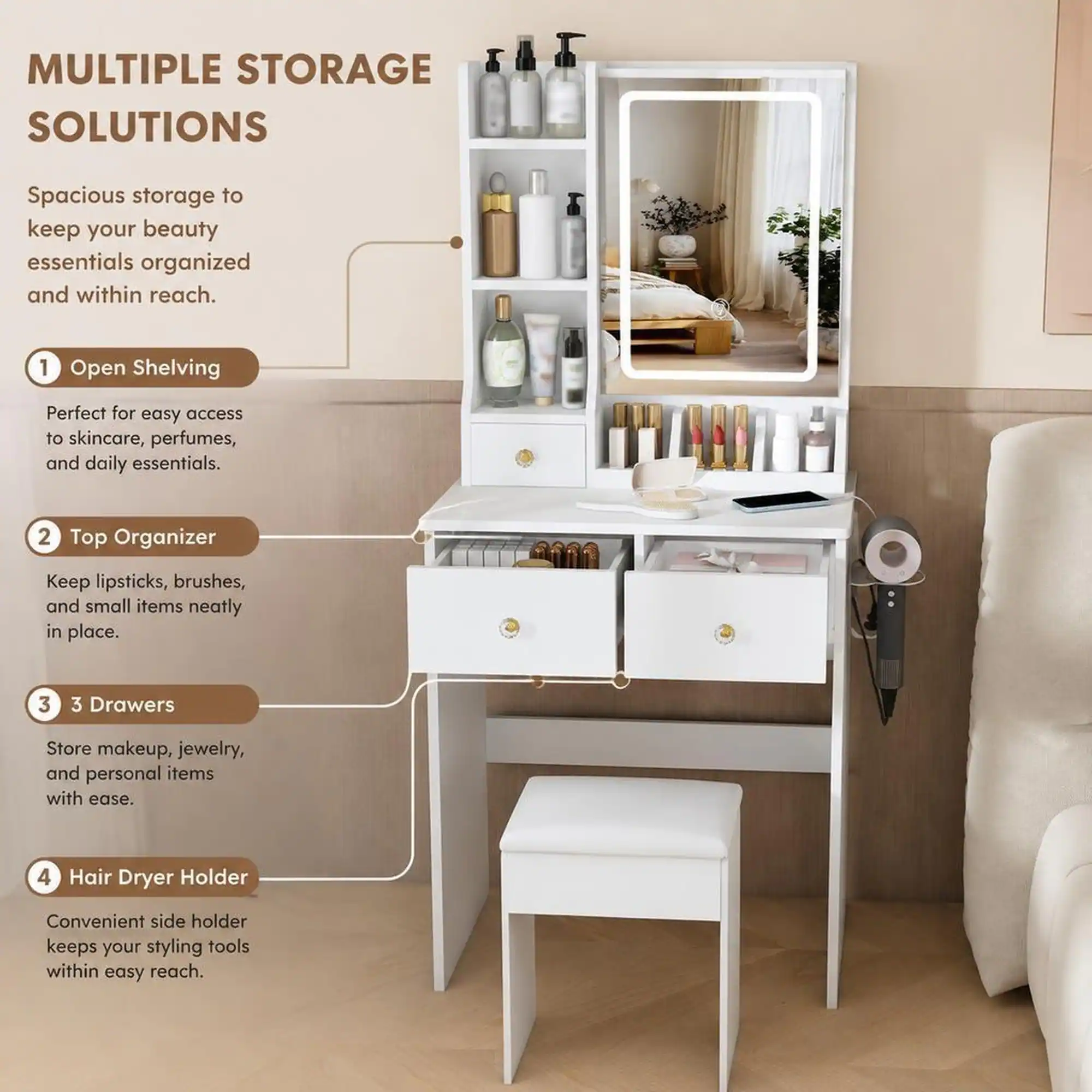 MULTIPLE STORAGE SOLUTIONS

Spacious storage to keep your beauty essentials organized and within reach.

1. Open Shelving
   - Perfect for easy access to skincare, perfumes, and daily essentials.

2. Top Organizer
   - Keep lipsticks, brushes, and small items neatly in place.

3. 3 Drawers
   - Store makeup, jewelry, and personal items with ease.

4. Hair Dryer Holder
   - Convenient side holder keeps your styling tools within easy reach.