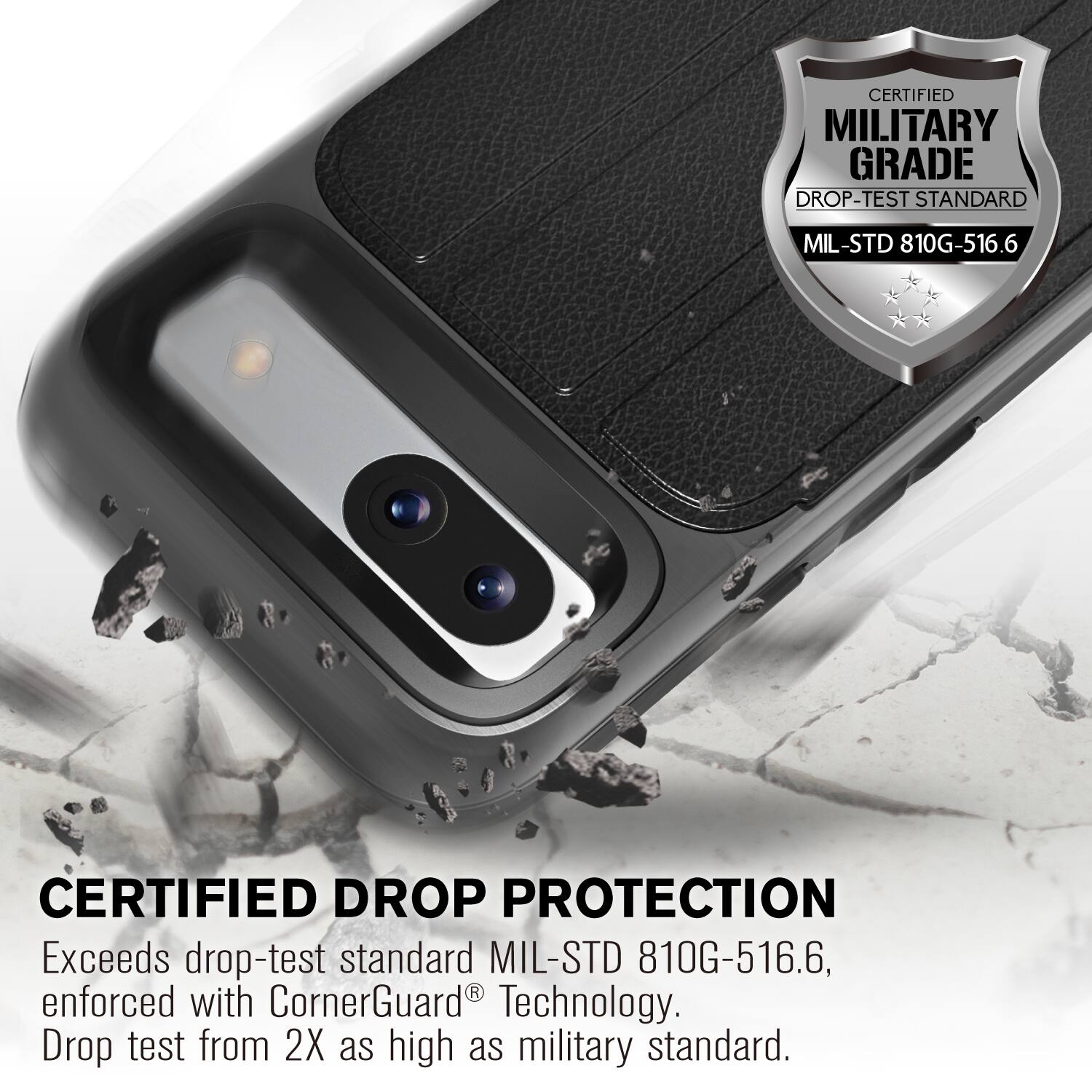 CERTIFIED MILITARY GRADE DROP-TEST STANDARD MIL-STD 810G-516.6
CERTIFIED DROP PROTECTION
Exceeds drop-test standard MIL-STD 810G-516.6, enforced with CornerGuard Technology. Drop test from 2X as high as military standard.
