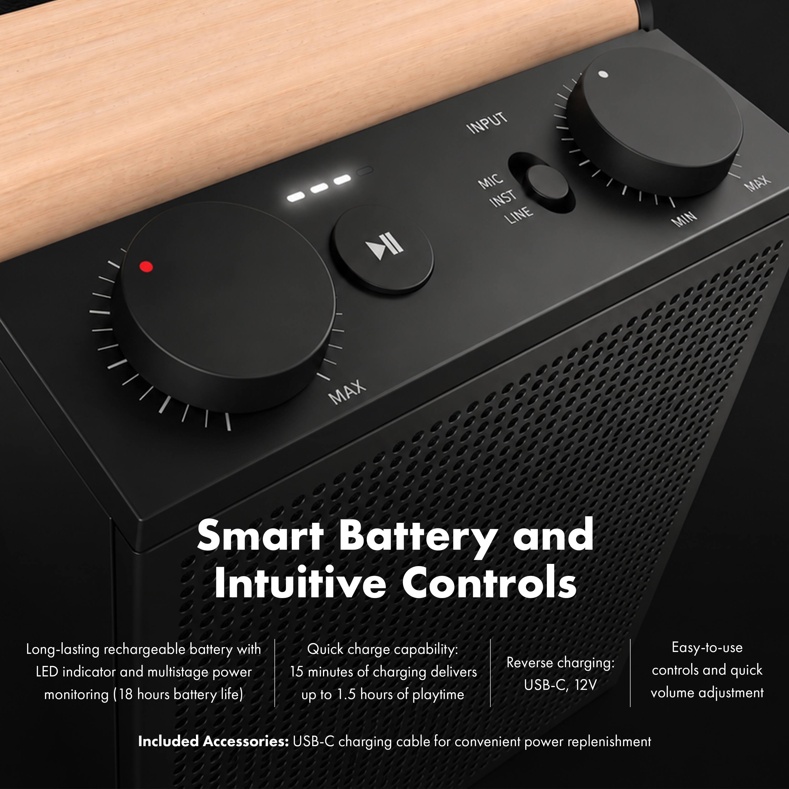 Smart Battery and Intuitive Controls

Long-lasting rechargeable battery with LED indicator and multistage power monitoring (18 hours battery life)

Quick charge capability: 15 minutes of charging delivers up to 1.5 hours of playtime

Reverse charging: USB-C, 12V

Easy-to-use controls and quick volume adjustment

Included Accessories: USB-C charging cable for convenient power replenishment
