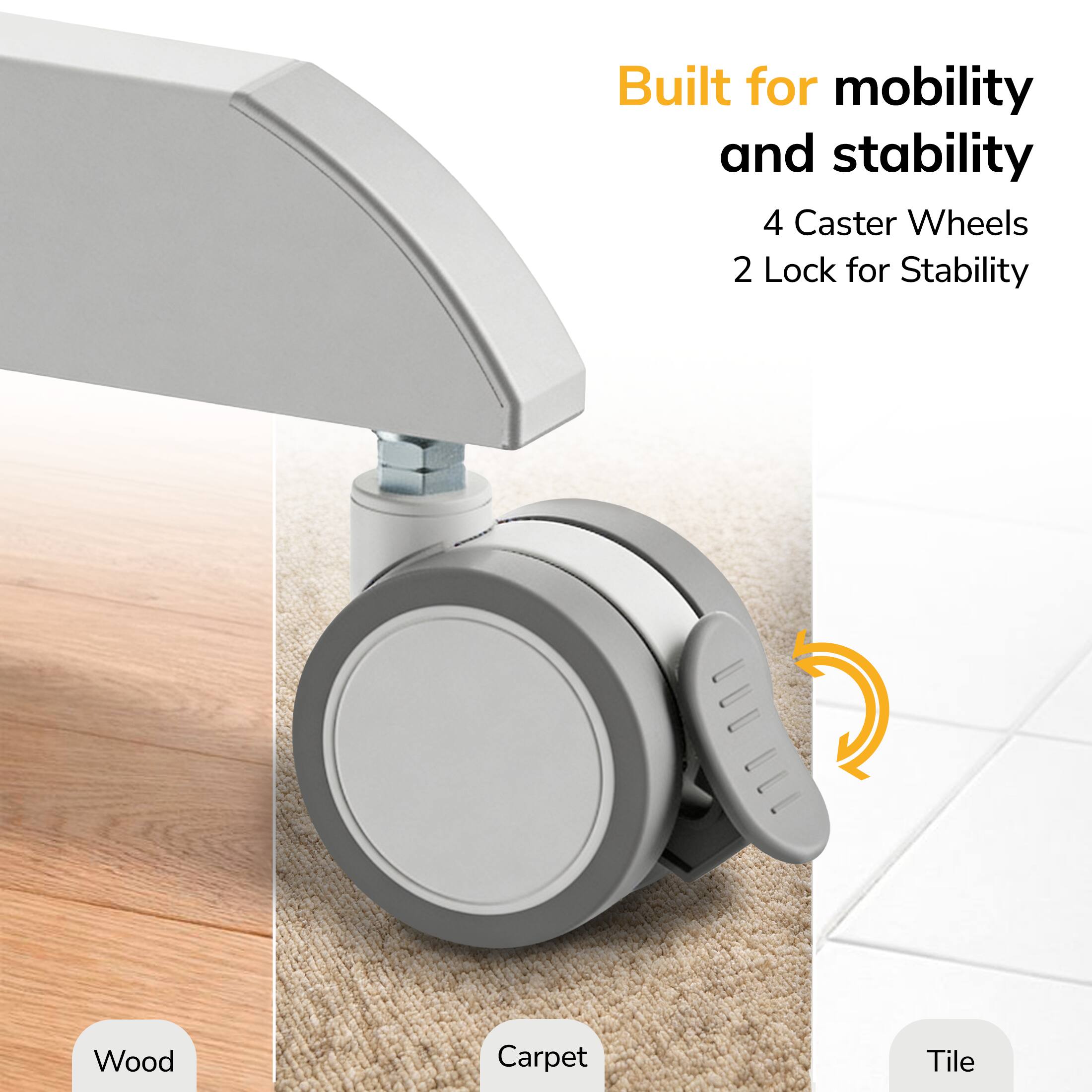 Built for mobility and stability  
4 Caster Wheels  
2 Lock for Stability  

Wood  
Carpet  
Tile