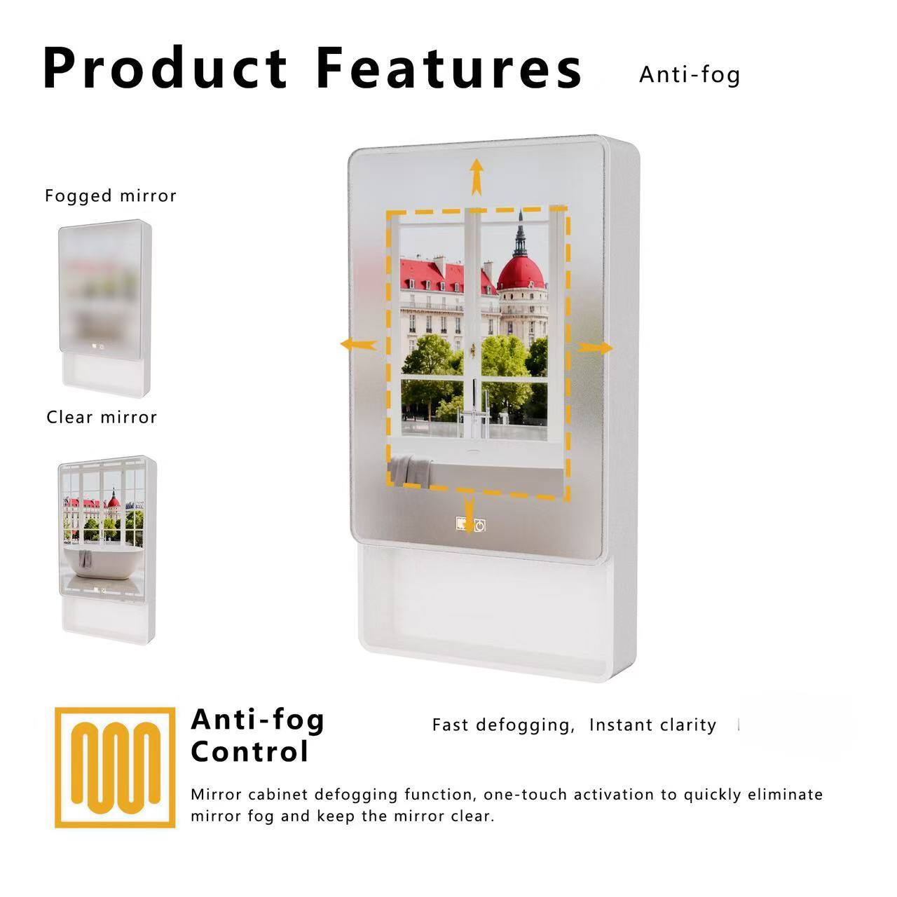 Product Features

Anti-fog

Fogged mirror
Clear mirror

Anti-fog Control

Fast defogging, Instant clarity

Mirror cabinet defogging function, one-touch activation to quickly eliminate mirror fog and keep the mirror clear.
