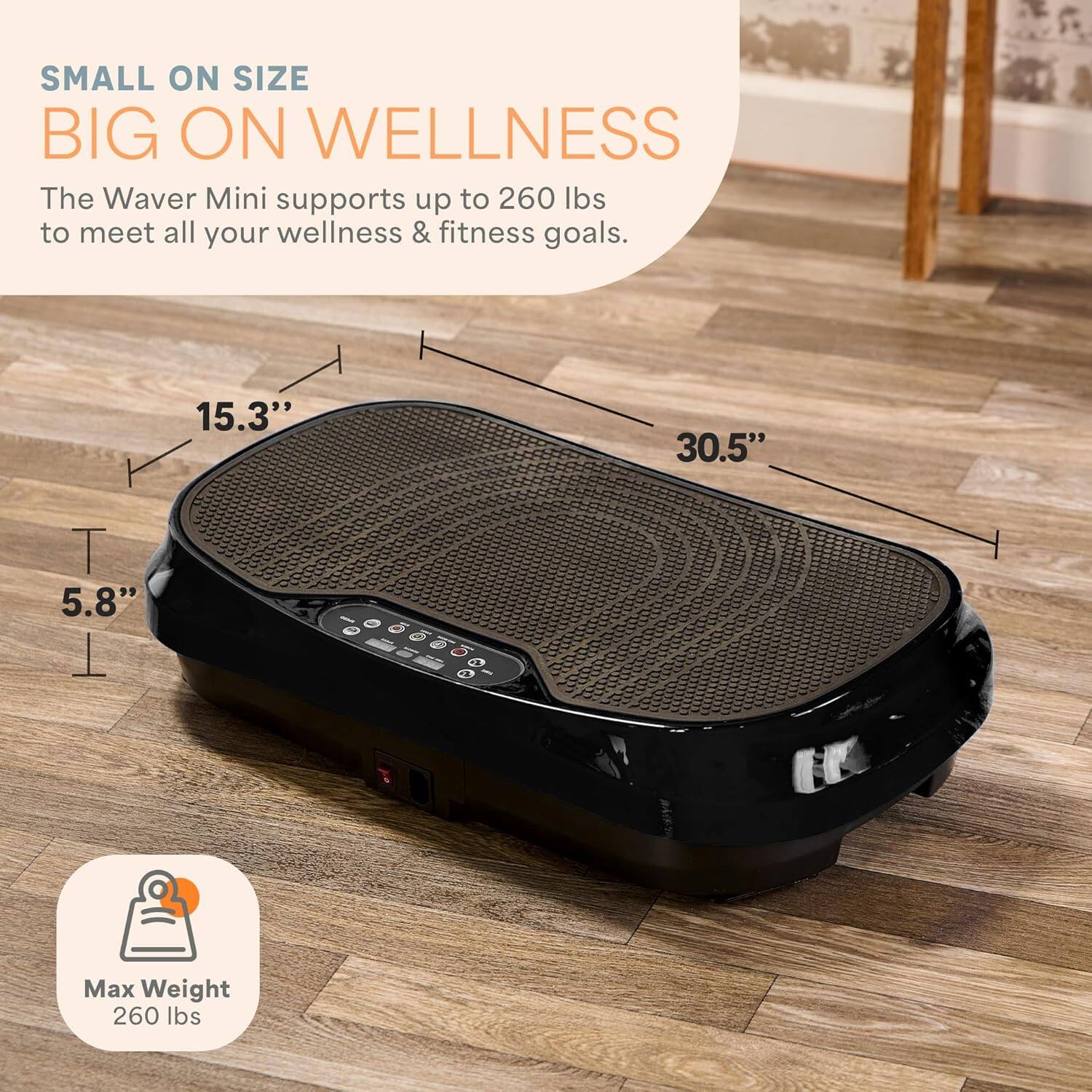 The Waver Mini supports up to 260 lbs to meet all your wellness & fitness goals. It measures 15.3" x 30.5" x 5.8" and has a maximum weight capacity of 260 lbs.