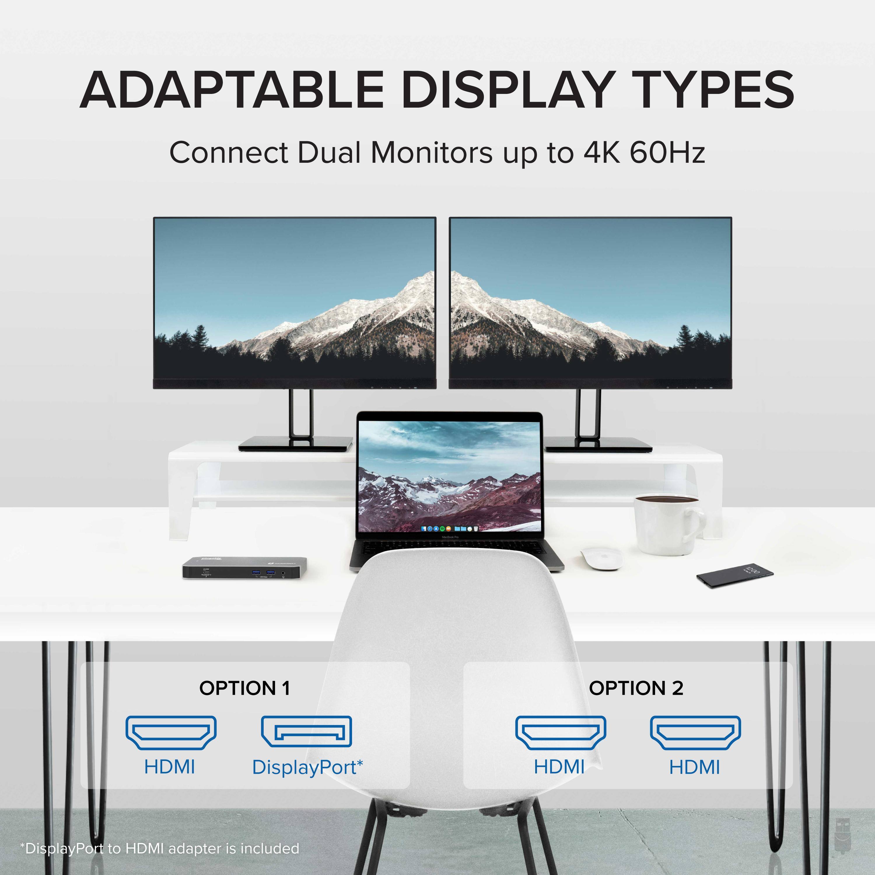 ADAPTABLE DISPLAY TYPES
Connect Dual Monitors up to 4K 60Hz
OPTION 1
HDMI DisplayPort*
OPTION 2
HDMI HDMI
"DisplayPort to HDMI adapter is included