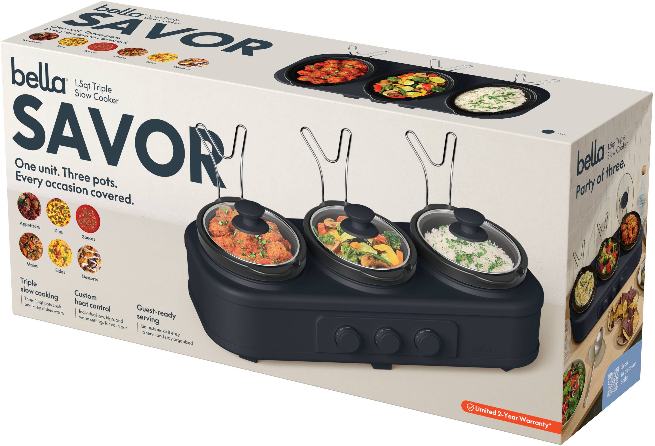bella SAVOR

1.5qt Triple Slow Cooker

One unit. Three pots. Every occasion covered.

Appetizers Dips Sauces Mains Sides Desserts

Triple slow cooking Custom heat control and keep dishes warm Individual low, high, and warm settings for each pot Guest-ready serving Lid rests make it easy to serve and stay organized

Limited 2-Year Warranty